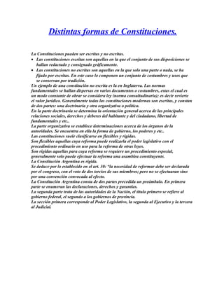 Distintas formas de Constituciones.
La Constituciones pueden ser escritas y no escritas.
• Las constituciones escritas son aquellas en la que el conjunto de sus disposiciones se
hallan redactado y consignado gráficamente.
• Las constituciones no escritas son aquellas en la que solo una parte o nada, se ha
fijado por escritas. En este caso lo componen un conjunto de costumbres y usos que
se conservan por tradición.
Un ejemplo de una constitución no escrita es la en Inglaterra. Las normas
fundamentales se hallan dispersas en varios documentos o costumbres, estas el cual es
un modo constante de obrar se considera ley (norma consultudinaria); es decir revierte
el valor jurídico. Generalmente todas las constituciones modernas son escritas, y constan
de dos partes: una doctrinaria y otra organizativa o política.
En la parte doctrinaria se determina la orientación general acerca de las principales
relaciones sociales, derechos y deberes del habitante y del ciudadano, libertad de
fundamentales y etc..
La parte organizativa se establece determinaciones acerca de los órganos de la
autoridades. Se encuentra en ella la forma de gobierno, los poderes y etc..
Las constituciones suele clasificarse en flexibles y rígidas.
Son flexibles aquellas cuya reforma puede realizarla el poder legislativo con el
procedimiento ordinario en uso para la reforma de otras leyes.
Son rígidas aquellas para cuya reforma se requiere un procedimiento especial,
generalmente solo puede efectuar la reforma una asamblea constituyente.
La Constitución Argentina es rígida.
Se deduce por lo establecido en el art. 30: “la necesidad de reformar debe ser declarada
por el congreso, con el voto de dos tercios de sus miembros; pero no se efectuaran sino
por una convención convocada al efecto.
La Constitución Argentina consta de dos partes precedida un preámbulo. En primera
parte se enumeran las declaraciones, derechos y garantías.
La segunda parte trata de las autoridades de la Nación, el título primero se refiere al
gobierno federal, el segundo a los gobiernos de provincia.
La sección primera corresponde al Poder Legislativo, la segunda al Ejecutivo y la tercera
al Judicial.
 