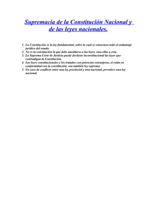 Supremacía de la Constitución Nacional y
de las leyes nacionales.
1. La Constitución es la ley fundamental, sobre la cual se estructura todo el endamiaje
jurídico del estado.
2. No es la constitución la que debe amoldarse a las leyes, sino ellas a esta.
3. La Suprema Corte de Justicia puede declarar inconstitucional las leyes que
contradigan la Constitución.
4. Las leyes constitucionales y los tratados con potencias extranjeras, si están en
conformidad con la constitución, son también ley suprema.
5. En caso de conflicto entre una ley provincial y una nacional, prevalece una ley
nacional.
 