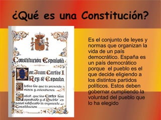 ¿Qué es una Constitución?
Es el conjunto de leyes y
normas que organizan la
vida de un país
democrático. España es
un país democrático
porque el pueblo es el
que decide eligiendo a
los distintos partidos
políticos. Estos deben
gobernar cumpliendo la
voluntad del pueblo que
lo ha elegido
 