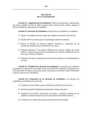 -10-
_________________________________________________________________________


                                      SECCIÓN II
                                  DE LA CIUDADANÍA


       Artículo 21.- Adquisición de la ciudadanía. Todos los dominicanos y dominicanas
que hayan cumplido 18 años de edad y quienes estén o hayan estado casados, aunque no
hayan cumplido esa edad, gozan de ciudadanía.

       Artículo 22.- Derechos de ciudadanía. Son derechos de ciudadanas y ciudadanos:

       1) Elegir y ser elegibles para los cargos que establece la presente Constitución;

       2) Decidir sobre los asuntos que se les propongan mediante referendo;

       3) Ejercer el derecho de iniciativa popular, legislativa y municipal, en las
          condiciones fijadas por esta Constitución y las leyes;

       4) Formular peticiones a los poderes públicos para solicitar medidas de interés
          público y obtener respuesta de las autoridades en el término establecido por las
          leyes que se dicten al respecto;

       5) Denunciar las faltas cometidas por los funcionarios públicos en el desempeño de
          su cargo.


        Artículo 23.- Pérdida de los derechos de ciudadanía. Los derechos de ciudadanía
se pierden por condenación irrevocable en los casos de traición, espionaje, conspiración; así
como por tomar las armas y por prestar ayuda o participar en atentados o daños deliberados
contra los intereses de la República.


       Artículo 24.- Suspensión de los derechos de ciudadanía. Los derechos de
ciudadanía se suspenden en los casos de:

       1) Condenación irrevocable a pena criminal, hasta el término de la misma;

       2) Interdicción judicial legalmente pronunciada, mientras ésta dure;

       3) Aceptación en territorio dominicano de cargos o funciones públicas de un
          gobierno o Estado extranjero sin previa autorización del Poder Ejecutivo;

       4) Violación a las condiciones en que la naturalización fue otorgada.
 