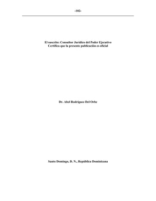 -102-
_________________________________________________________________________




              El suscrito: Consultor Jurídico del Poder Ejecutivo
                 Certifica que la presente publicación es oficial




                        Dr. Abel Rodríguez Del Orbe




                Santo Domingo, D. N., República Dominicana
 