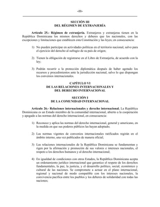 -11-
_________________________________________________________________________

                                 SECCIÓN III
                         DEL RÉGIMEN DE EXTRANJERÍA

       Artículo 25.- Régimen de extranjería. Extranjeros y extranjeras tienen en la
República Dominicana los mismos derechos y deberes que los nacionales, con las
excepciones y limitaciones que establecen esta Constitución y las leyes; en consecuencia:

       1) No pueden participar en actividades políticas en el territorio nacional, salvo para
          el ejercicio del derecho al sufragio de su país de origen;

       2) Tienen la obligación de registrarse en el Libro de Extranjería, de acuerdo con la
          ley;

       3) Podrán recurrir a la protección diplomática después de haber agotado los
          recursos y procedimientos ante la jurisdicción nacional, salvo lo que dispongan
          los convenios internacionales.

                              CAPÍTULO VI
                  DE LAS RELACIONES INTERNACIONALES Y
                      DEL DERECHO INTERNACIONAL

                                SECCIÓN I
                      DE LA COMUNIDAD INTERNACIONAL

       Artículo 26.- Relaciones internacionales y derecho internacional. La República
Dominicana es un Estado miembro de la comunidad internacional, abierto a la cooperación
y apegado a las normas del derecho internacional, en consecuencia:

       1) Reconoce y aplica las normas del derecho internacional, general y americano, en
          la medida en que sus poderes públicos las hayan adoptado;

       2) Las normas vigentes de convenios internacionales ratificados regirán en el
          ámbito interno, una vez publicados de manera oficial;

       3) Las relaciones internacionales de la República Dominicana se fundamentan y
          rigen por la afirmación y promoción de sus valores e intereses nacionales, el
          respeto a los derechos humanos y al derecho internacional;

       4) En igualdad de condiciones con otros Estados, la República Dominicana acepta
          un ordenamiento jurídico internacional que garantice el respeto de los derechos
          fundamentales, la paz, la justicia, y el desarrollo político, social, económico y
          cultural de las naciones. Se compromete a actuar en el plano internacional,
          regional y nacional de modo compatible con los intereses nacionales, la
          convivencia pacífica entre los pueblos y los deberes de solidaridad con todas las
          naciones;
 