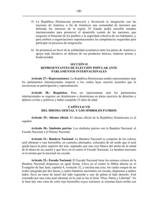 -12-
_________________________________________________________________________

       5) La República Dominicana promoverá y favorecerá la integración con las
          naciones de América, a fin de fortalecer una comunidad de naciones que
          defienda los intereses de la región. El Estado podrá suscribir tratados
          internacionales para promover el desarrollo común de las naciones, que
          aseguren el bienestar de los pueblos y la seguridad colectiva de sus habitantes, y
          para atribuir a organizaciones supranacionales las competencias requeridas para
          participar en procesos de integración;

       6) Se pronuncia en favor de la solidaridad económica entre los países de América y
          apoya toda iniciativa en defensa de sus productos básicos, materias primas y
          biodiversidad.

                              SECCIÓN II
               REPRESENTANTES DE ELECCIÓN POPULAR ANTE
                    PARLAMENTOS INTERNACIONALES

       Artículo 27.- Representantes. La República Dominicana tendrá representantes ante
los parlamentos internacionales respecto a los cuales haya suscrito acuerdos que le
reconozcan su participación y representación.

       Artículo 28.- Requisitos. Para ser representante ante los parlamentos
internacionales se requiere ser dominicano o dominicana en pleno ejercicio de derechos y
deberes civiles y políticos y haber cumplido 25 años de edad.

                             CAPÍTULO VII
               DEL IDIOMA OFICIAL Y LOS SÍMBOLOS PATRIOS

       Artículo 29.- Idioma oficial. El idioma oficial de la República Dominicana es el
español.

      Artículo 30.- Símbolos patrios. Los símbolos patrios son la Bandera Nacional, el
Escudo Nacional y el Himno Nacional.

        Artículo 31.- Bandera Nacional. La Bandera Nacional se compone de los colores
azul ultramar y rojo bermellón, en cuarteles alternados, colocados de tal modo que el azul
quede hacia la parte superior del asta, separados por una cruz blanca del ancho de la mitad
de la altura de un cuartel y que lleve en el centro el Escudo Nacional. La bandera mercante
es la misma que la nacional sin escudo.

        Artículo 32.- Escudo Nacional. El Escudo Nacional tiene los mismos colores de la
Bandera Nacional dispuestos en igual forma. Lleva en el centro la Biblia abierta en el
Evangelio de San Juan, capítulo 8, versículo 32, y encima una cruz, los cuales surgen de un
trofeo integrado por dos lanzas y cuatro banderas nacionales sin escudo, dispuestas a ambos
lados; lleva un ramo de laurel del lado izquierdo y uno de palma al lado derecho. Está
coronado por una cinta azul ultramar en la cual se lee el lema “Dios, Patria y Libertad”. En
la base hay otra cinta de color rojo bermellón cuyos extremos se orientan hacia arriba con
 