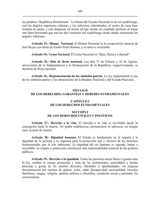 -13-
_________________________________________________________________________

las palabras “República Dominicana”. La forma del Escudo Nacional es de un cuadrilongo,
con los ángulos superiores salientes y los inferiores redondeados, el centro de cuya base
termina en punta, y está dispuesto en forma tal que resulte un cuadrado perfecto al trazar
una línea horizontal que una las dos verticales del cuadrilongo desde donde comienzan los
ángulos inferiores.

       Artículo 33.- Himno Nacional. El Himno Nacional es la composición musical de
José Reyes con letras de Emilio Prud´Homme, y es único e invariable.

       Artículo 34.- Lema Nacional. El Lema Nacional es “Dios, Patria y Libertad”.

       Artículo 35.- Días de fiesta nacional. Los días 27 de Febrero y 16 de Agosto,
aniversarios de la Independencia y la Restauración de la República, respectivamente, se
declaran de fiesta nacional.

        Artículo 36.- Reglamentación de los símbolos patrios. La ley reglamentará el uso
de los símbolos patrios y las dimensiones de la Bandera Nacional y del Escudo Nacional.


                           TÍTULO II
      DE LOS DERECHOS, GARANTÍAS Y DEBERES FUNDAMENTALES

                                 CAPÍTULO I
                      DE LOS DERECHOS FUNDAMENTALES

                                SECCIÓN I
                    DE LOS DERECHOS CIVILES Y POLÍTICOS

        Artículo 37.- Derecho a la vida. El derecho a la vida es inviolable desde la
concepción hasta la muerte. No podrá establecerse, pronunciarse ni aplicarse, en ningún
caso, la pena de muerte.

       Artículo 38.- Dignidad humana. El Estado se fundamenta en el respeto a la
dignidad de la persona y se organiza para la protección real y efectiva de los derechos
fundamentales que le son inherentes. La dignidad del ser humano es sagrada, innata e
inviolable; su respeto y protección constituyen una responsabilidad esencial de los poderes
públicos.

       Artículo 39.- Derecho a la igualdad. Todas las personas nacen libres e iguales ante
la ley, reciben la misma protección y trato de las instituciones, autoridades y demás
personas y gozan de los mismos derechos, libertades y oportunidades, sin ninguna
discriminación por razones de género, color, edad, discapacidad, nacionalidad, vínculos
familiares, lengua, religión, opinión política o filosófica, condición social o personal. En
consecuencia:
 