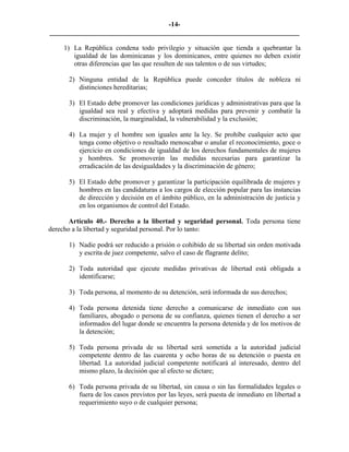 -14-
_________________________________________________________________________

     1) La República condena todo privilegio y situación que tienda a quebrantar la
        igualdad de las dominicanas y los dominicanos, entre quienes no deben existir
        otras diferencias que las que resulten de sus talentos o de sus virtudes;

      2) Ninguna entidad de la República puede conceder títulos de nobleza ni
         distinciones hereditarias;

      3) El Estado debe promover las condiciones jurídicas y administrativas para que la
         igualdad sea real y efectiva y adoptará medidas para prevenir y combatir la
         discriminación, la marginalidad, la vulnerabilidad y la exclusión;

      4) La mujer y el hombre son iguales ante la ley. Se prohíbe cualquier acto que
         tenga como objetivo o resultado menoscabar o anular el reconocimiento, goce o
         ejercicio en condiciones de igualdad de los derechos fundamentales de mujeres
         y hombres. Se promoverán las medidas necesarias para garantizar la
         erradicación de las desigualdades y la discriminación de género;

      5) El Estado debe promover y garantizar la participación equilibrada de mujeres y
         hombres en las candidaturas a los cargos de elección popular para las instancias
         de dirección y decisión en el ámbito público, en la administración de justicia y
         en los organismos de control del Estado.

       Artículo 40.- Derecho a la libertad y seguridad personal. Toda persona tiene
derecho a la libertad y seguridad personal. Por lo tanto:

      1) Nadie podrá ser reducido a prisión o cohibido de su libertad sin orden motivada
         y escrita de juez competente, salvo el caso de flagrante delito;

      2) Toda autoridad que ejecute medidas privativas de libertad está obligada a
         identificarse;

      3) Toda persona, al momento de su detención, será informada de sus derechos;

      4) Toda persona detenida tiene derecho a comunicarse de inmediato con sus
         familiares, abogado o persona de su confianza, quienes tienen el derecho a ser
         informados del lugar donde se encuentra la persona detenida y de los motivos de
         la detención;

      5) Toda persona privada de su libertad será sometida a la autoridad judicial
         competente dentro de las cuarenta y ocho horas de su detención o puesta en
         libertad. La autoridad judicial competente notificará al interesado, dentro del
         mismo plazo, la decisión que al efecto se dictare;

      6) Toda persona privada de su libertad, sin causa o sin las formalidades legales o
         fuera de los casos previstos por las leyes, será puesta de inmediato en libertad a
         requerimiento suyo o de cualquier persona;
 