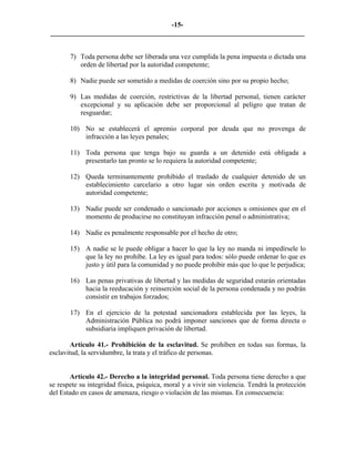 -15-
_________________________________________________________________________


       7) Toda persona debe ser liberada una vez cumplida la pena impuesta o dictada una
          orden de libertad por la autoridad competente;

       8) Nadie puede ser sometido a medidas de coerción sino por su propio hecho;

       9) Las medidas de coerción, restrictivas de la libertad personal, tienen carácter
          excepcional y su aplicación debe ser proporcional al peligro que tratan de
          resguardar;

       10) No se establecerá el apremio corporal por deuda que no provenga de
           infracción a las leyes penales;

       11) Toda persona que tenga bajo su guarda a un detenido está obligada a
           presentarlo tan pronto se lo requiera la autoridad competente;

       12) Queda terminantemente prohibido el traslado de cualquier detenido de un
           establecimiento carcelario a otro lugar sin orden escrita y motivada de
           autoridad competente;

       13) Nadie puede ser condenado o sancionado por acciones u omisiones que en el
           momento de producirse no constituyan infracción penal o administrativa;

       14) Nadie es penalmente responsable por el hecho de otro;

       15) A nadie se le puede obligar a hacer lo que la ley no manda ni impedírsele lo
           que la ley no prohíbe. La ley es igual para todos: sólo puede ordenar lo que es
           justo y útil para la comunidad y no puede prohibir más que lo que le perjudica;

       16) Las penas privativas de libertad y las medidas de seguridad estarán orientadas
           hacia la reeducación y reinserción social de la persona condenada y no podrán
           consistir en trabajos forzados;

       17) En el ejercicio de la potestad sancionadora establecida por las leyes, la
           Administración Pública no podrá imponer sanciones que de forma directa o
           subsidiaria impliquen privación de libertad.

        Artículo 41.- Prohibición de la esclavitud. Se prohíben en todas sus formas, la
esclavitud, la servidumbre, la trata y el tráfico de personas.


       Artículo 42.- Derecho a la integridad personal. Toda persona tiene derecho a que
se respete su integridad física, psíquica, moral y a vivir sin violencia. Tendrá la protección
del Estado en casos de amenaza, riesgo o violación de las mismas. En consecuencia:
 
