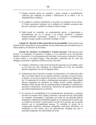 -16-
_________________________________________________________________________

       1) Ninguna persona puede ser sometida a penas, torturas o procedimientos
          vejatorios que impliquen la pérdida o disminución de su salud, o de su
          integridad física o psíquica;

       2) Se condena la violencia intrafamiliar y de género en cualquiera de sus formas.
          El Estado garantizará mediante ley la adopción de medidas necesarias para
          prevenir, sancionar y erradicar la violencia contra la mujer;


       3) Nadie puede ser sometido, sin consentimiento previo, a experimentos y
          procedimientos que no se ajusten a las normas científicas y bioéticas
          internacionalmente reconocidas. Tampoco a exámenes o procedimientos
          médicos, excepto cuando se encuentre en peligro su vida.

       Artículo 43.- Derecho al libre desarrollo de la personalidad. Toda persona tiene
derecho al libre desarrollo de su personalidad, sin más limitaciones que las impuestas por el
orden jurídico y los derechos de los demás.

       Artículo 44.- Derecho a la intimidad y el honor personal. Toda persona tiene
derecho a la intimidad. Se garantiza el respeto y la no injerencia en la vida privada,
familiar, el domicilio y la correspondencia del individuo. Se reconoce el derecho al honor,
al buen nombre y a la propia imagen. Toda autoridad o particular que los viole está
obligado a resarcirlos o repararlos conforme a la ley. Por tanto:

       1) El hogar, el domicilio y todo recinto privado de la persona son inviolables, salvo
          en los casos que sean ordenados, de conformidad con la ley, por autoridad
          judicial competente o en caso de flagrante delito;

       2) Toda persona tiene el derecho a acceder a la información y a los datos que sobre
          ella o sus bienes reposen en los registros oficiales o privados, así como conocer
          el destino y el uso que se haga de los mismos, con las limitaciones fijadas por la
          ley. El tratamiento de los datos e informaciones personales o sus bienes deberá
          hacerse respetando los principios de calidad, licitud, lealtad, seguridad y
          finalidad. Podrá solicitar ante la autoridad judicial competente la actualización,
          oposición al tratamiento, rectificación o destrucción de aquellas informaciones
          que afecten ilegítimamente sus derechos;

       3) Se reconoce la inviolabilidad de la correspondencia, documentos o mensajes
          privados en formatos físico, digital, electrónico o de todo otro tipo. Sólo podrán
          ser ocupados, interceptados o registrados, por orden de una autoridad judicial
          competente, mediante procedimientos legales en la sustanciación de asuntos que
          se ventilen en la justicia y preservando el secreto de lo privado, que no guarde
          relación con el correspondiente proceso. Es inviolable el secreto de la
          comunicación telegráfica, telefónica, cablegráfica, electrónica, telemática o la
          establecida en otro medio, salvo las autorizaciones otorgadas por juez o
          autoridad competente, de conformidad con la ley;
 