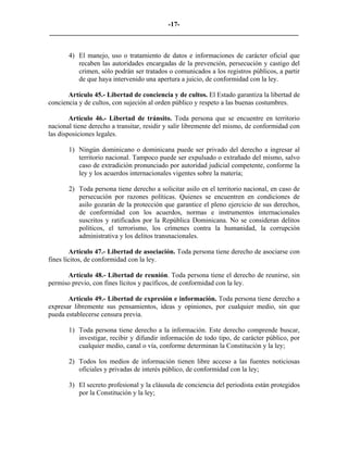 -17-
_________________________________________________________________________


       4) El manejo, uso o tratamiento de datos e informaciones de carácter oficial que
          recaben las autoridades encargadas de la prevención, persecución y castigo del
          crimen, sólo podrán ser tratados o comunicados a los registros públicos, a partir
          de que haya intervenido una apertura a juicio, de conformidad con la ley.

       Artículo 45.- Libertad de conciencia y de cultos. El Estado garantiza la libertad de
conciencia y de cultos, con sujeción al orden público y respeto a las buenas costumbres.

        Artículo 46.- Libertad de tránsito. Toda persona que se encuentre en territorio
nacional tiene derecho a transitar, residir y salir libremente del mismo, de conformidad con
las disposiciones legales.

       1) Ningún dominicano o dominicana puede ser privado del derecho a ingresar al
          territorio nacional. Tampoco puede ser expulsado o extrañado del mismo, salvo
          caso de extradición pronunciado por autoridad judicial competente, conforme la
          ley y los acuerdos internacionales vigentes sobre la materia;

       2) Toda persona tiene derecho a solicitar asilo en el territorio nacional, en caso de
          persecución por razones políticas. Quienes se encuentren en condiciones de
          asilo gozarán de la protección que garantice el pleno ejercicio de sus derechos,
          de conformidad con los acuerdos, normas e instrumentos internacionales
          suscritos y ratificados por la República Dominicana. No se consideran delitos
          políticos, el terrorismo, los crímenes contra la humanidad, la corrupción
          administrativa y los delitos transnacionales.

        Artículo 47.- Libertad de asociación. Toda persona tiene derecho de asociarse con
fines lícitos, de conformidad con la ley.

      Artículo 48.- Libertad de reunión. Toda persona tiene el derecho de reunirse, sin
permiso previo, con fines lícitos y pacíficos, de conformidad con la ley.

       Artículo 49.- Libertad de expresión e información. Toda persona tiene derecho a
expresar libremente sus pensamientos, ideas y opiniones, por cualquier medio, sin que
pueda establecerse censura previa.

       1) Toda persona tiene derecho a la información. Este derecho comprende buscar,
          investigar, recibir y difundir información de todo tipo, de carácter público, por
          cualquier medio, canal o vía, conforme determinan la Constitución y la ley;

       2) Todos los medios de información tienen libre acceso a las fuentes noticiosas
          oficiales y privadas de interés público, de conformidad con la ley;

       3) El secreto profesional y la cláusula de conciencia del periodista están protegidos
          por la Constitución y la ley;
 