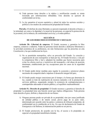 -18-
_________________________________________________________________________

       4) Toda persona tiene derecho a la réplica y rectificación cuando se sienta
          lesionada por informaciones difundidas. Este derecho se ejercerá de
          conformidad con la ley;

       5) La ley garantiza el acceso equitativo y plural de todos los sectores sociales y
          políticos a los medios de comunicación propiedad del Estado.

        Párrafo.- El disfrute de estas libertades se ejercerá respetando el derecho al honor, a
la intimidad, así como a la dignidad y la moral de las personas, en especial la protección de
la juventud y de la infancia, de conformidad con la ley y el orden público.

                               SECCIÓN II
                 DE LOS DERECHOS ECONÓMICOS Y SOCIALES

        Artículo 50.- Libertad de empresa. El Estado reconoce y garantiza la libre
empresa, comercio e industria. Todas las personas tienen derecho a dedicarse libremente a
la actividad económica de su preferencia, sin más limitaciones que las prescritas en esta
Constitución y las que establezcan las leyes.

       1) No se permitirán monopolios, salvo en provecho del Estado. La creación y
          organización de esos monopolios se hará por ley. El Estado favorece y vela por
          la competencia libre y leal y adoptará las medidas que fueren necesarias para
          evitar los efectos nocivos y restrictivos del monopolio y del abuso de posición
          dominante, estableciendo por ley excepciones para los casos de la seguridad
          nacional;

       2) El Estado podrá dictar medidas para regular la economía y promover planes
          nacionales de competitividad e impulsar el desarrollo integral del país;

       3) El Estado puede otorgar concesiones por el tiempo y la forma que determine la
          ley, cuando se trate de explotación de recursos naturales o de la prestación de
          servicios públicos, asegurando siempre la existencia de contraprestaciones o
          contrapartidas adecuadas al interés público y al equilibrio medioambiental.

        Artículo 51.- Derecho de propiedad. El Estado reconoce y garantiza el derecho de
propiedad. La propiedad tiene una función social que implica obligaciones. Toda persona
tiene derecho al goce, disfrute y disposición de sus bienes.

       1) Ninguna persona puede ser privada de su propiedad, sino por causa justificada
          de utilidad pública o de interés social, previo pago de su justo valor,
          determinado por acuerdo entre las partes o sentencia de tribunal competente, de
          conformidad con lo establecido en la ley. En caso de declaratoria de Estado de
          Emergencia o de Defensa, la indemnización podrá no ser previa;

       2) El Estado promoverá, de acuerdo con la ley, el acceso a la propiedad, en
          especial a la propiedad inmobiliaria titulada;
 