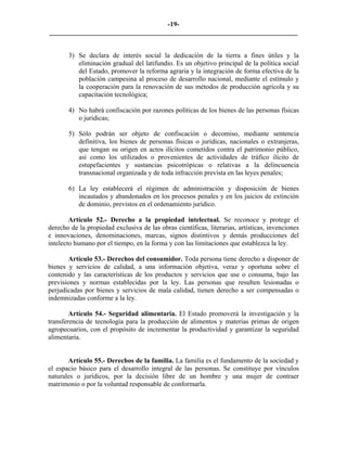 -19-
_________________________________________________________________________


       3) Se declara de interés social la dedicación de la tierra a fines útiles y la
          eliminación gradual del latifundio. Es un objetivo principal de la política social
          del Estado, promover la reforma agraria y la integración de forma efectiva de la
          población campesina al proceso de desarrollo nacional, mediante el estímulo y
          la cooperación para la renovación de sus métodos de producción agrícola y su
          capacitación tecnológica;

       4) No habrá confiscación por razones políticas de los bienes de las personas físicas
          o jurídicas;

       5) Sólo podrán ser objeto de confiscación o decomiso, mediante sentencia
          definitiva, los bienes de personas físicas o jurídicas, nacionales o extranjeras,
          que tengan su origen en actos ilícitos cometidos contra el patrimonio público,
          así como los utilizados o provenientes de actividades de tráfico ilícito de
          estupefacientes y sustancias psicotrópicas o relativas a la delincuencia
          transnacional organizada y de toda infracción prevista en las leyes penales;

       6) La ley establecerá el régimen de administración y disposición de bienes
          incautados y abandonados en los procesos penales y en los juicios de extinción
          de dominio, previstos en el ordenamiento jurídico.

        Artículo 52.- Derecho a la propiedad intelectual. Se reconoce y protege el
derecho de la propiedad exclusiva de las obras científicas, literarias, artísticas, invenciones
e innovaciones, denominaciones, marcas, signos distintivos y demás producciones del
intelecto humano por el tiempo, en la forma y con las limitaciones que establezca la ley.

       Artículo 53.- Derechos del consumidor. Toda persona tiene derecho a disponer de
bienes y servicios de calidad, a una información objetiva, veraz y oportuna sobre el
contenido y las características de los productos y servicios que use o consuma, bajo las
previsiones y normas establecidas por la ley. Las personas que resulten lesionadas o
perjudicadas por bienes y servicios de mala calidad, tienen derecho a ser compensadas o
indemnizadas conforme a la ley.

        Artículo 54.- Seguridad alimentaria. El Estado promoverá la investigación y la
transferencia de tecnología para la producción de alimentos y materias primas de origen
agropecuarios, con el propósito de incrementar la productividad y garantizar la seguridad
alimentaria.


       Artículo 55.- Derechos de la familia. La familia es el fundamento de la sociedad y
el espacio básico para el desarrollo integral de las personas. Se constituye por vínculos
naturales o jurídicos, por la decisión libre de un hombre y una mujer de contraer
matrimonio o por la voluntad responsable de conformarla.
 