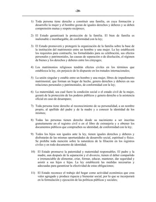 -20-
_________________________________________________________________________

     1) Toda persona tiene derecho a constituir una familia, en cuya formación y
        desarrollo la mujer y el hombre gozan de iguales derechos y deberes y se deben
        comprensión mutua y respeto recíproco;

     2) El Estado garantizará la protección de la familia. El bien de familia es
        inalienable e inembargable, de conformidad con la ley;

     3) El Estado promoverá y protegerá la organización de la familia sobre la base de
        la institución del matrimonio entre un hombre y una mujer. La ley establecerá
        los requisitos para contraerlo, las formalidades para su celebración, sus efectos
        personales y patrimoniales, las causas de separación o de disolución, el régimen
        de bienes y los derechos y deberes entre los cónyuges;

     4) Los matrimonios religiosos tendrán efectos civiles en los términos que
        establezca la ley, sin perjuicio de lo dispuesto en los tratados internacionales;

     5) La unión singular y estable entre un hombre y una mujer, libres de impedimento
        matrimonial, que forman un hogar de hecho, genera derechos y deberes en sus
        relaciones personales y patrimoniales, de conformidad con la ley;

     6) La maternidad, sea cual fuere la condición social o el estado civil de la mujer,
        gozará de la protección de los poderes públicos y genera derecho a la asistencia
        oficial en caso de desamparo;

     7) Toda persona tiene derecho al reconocimiento de su personalidad, a un nombre
        propio, al apellido del padre y de la madre y a conocer la identidad de los
        mismos;

     8) Todas las personas tienen derecho desde su nacimiento a ser inscritas
        gratuitamente en el registro civil o en el libro de extranjería y a obtener los
        documentos públicos que comprueben su identidad, de conformidad con la ley;

     9) Todos los hijos son iguales ante la ley, tienen iguales derechos y deberes y
        disfrutarán de las mismas oportunidades de desarrollo social, espiritual y físico.
        Se prohíbe toda mención sobre la naturaleza de la filiación en los registros
        civiles y en todo documento de identidad;

     10) El Estado promueve la paternidad y maternidad responsables. El padre y la
         madre, aun después de la separación y el divorcio, tienen el deber compartido
         e irrenunciable de alimentar, criar, formar, educar, mantener, dar seguridad y
         asistir a sus hijos e hijas. La ley establecerá las medidas necesarias y
         adecuadas para garantizar la efectividad de estas obligaciones;

     11) El Estado reconoce el trabajo del hogar como actividad económica que crea
         valor agregado y produce riqueza y bienestar social, por lo que se incorporará
         en la formulación y ejecución de las políticas públicas y sociales;
 