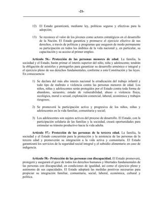 -21-
_________________________________________________________________________


       12) El Estado garantizará, mediante ley, políticas seguras y efectivas para la
           adopción;

       13) Se reconoce el valor de los jóvenes como actores estratégicos en el desarrollo
           de la Nación. El Estado garantiza y promueve el ejercicio efectivo de sus
           derechos, a través de políticas y programas que aseguren de modo permanente
           su participación en todos los ámbitos de la vida nacional y, en particular, su
           capacitación y su acceso al primer empleo.

        Artículo 56.- Protección de las personas menores de edad. La familia, la
sociedad y el Estado, harán primar el interés superior del niño, niña y adolescente; tendrán
la obligación de asistirles y protegerles para garantizar su desarrollo armónico e integral y
el ejercicio pleno de sus derechos fundamentales, conforme a esta Constitución y las leyes.
En consecuencia:

       1) Se declara del más alto interés nacional la erradicación del trabajo infantil y
          todo tipo de maltrato o violencia contra las personas menores de edad. Los
          niños, niñas y adolescentes serán protegidos por el Estado contra toda forma de
          abandono, secuestro, estado de vulnerabilidad, abuso o violencia física,
          sicológica, moral o sexual, explotación comercial, laboral, económica y trabajos
          riesgosos;

       2) Se promoverá la participación activa y progresiva de los niños, niñas y
          adolescentes en la vida familiar, comunitaria y social;

       3) Los adolescentes son sujetos activos del proceso de desarrollo. El Estado, con la
          participación solidaria de las familias y la sociedad, creará oportunidades para
          estimular su tránsito productivo hacia la vida adulta.

       Artículo 57.- Protección de las personas de la tercera edad. La familia, la
sociedad y el Estado concurrirán para la protección y la asistencia de las personas de la
tercera edad y promoverán su integración a la vida activa y comunitaria. El Estado
garantizará los servicios de la seguridad social integral y el subsidio alimentario en caso de
indigencia.


        Artículo 58.- Protección de las personas con discapacidad. El Estado promoverá,
protegerá y asegurará el goce de todos los derechos humanos y libertades fundamentales de
las personas con discapacidad, en condiciones de igualdad, así como el ejercicio pleno y
autónomo de sus capacidades. El Estado adoptará las medidas positivas necesarias para
propiciar su integración familiar, comunitaria, social, laboral, económica, cultural y
política.
 