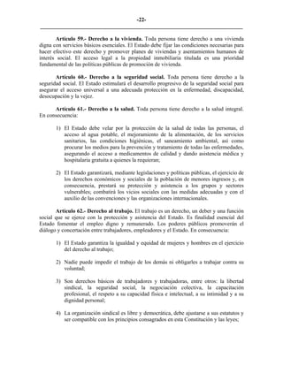 -22-
_________________________________________________________________________

       Artículo 59.- Derecho a la vivienda. Toda persona tiene derecho a una vivienda
digna con servicios básicos esenciales. El Estado debe fijar las condiciones necesarias para
hacer efectivo este derecho y promover planes de viviendas y asentamientos humanos de
interés social. El acceso legal a la propiedad inmobiliaria titulada es una prioridad
fundamental de las políticas públicas de promoción de vivienda.

       Artículo 60.- Derecho a la seguridad social. Toda persona tiene derecho a la
seguridad social. El Estado estimulará el desarrollo progresivo de la seguridad social para
asegurar el acceso universal a una adecuada protección en la enfermedad, discapacidad,
desocupación y la vejez.

      Artículo 61.- Derecho a la salud. Toda persona tiene derecho a la salud integral.
En consecuencia:

       1) El Estado debe velar por la protección de la salud de todas las personas, el
          acceso al agua potable, el mejoramiento de la alimentación, de los servicios
          sanitarios, las condiciones higiénicas, el saneamiento ambiental, así como
          procurar los medios para la prevención y tratamiento de todas las enfermedades,
          asegurando el acceso a medicamentos de calidad y dando asistencia médica y
          hospitalaria gratuita a quienes la requieran;

       2) El Estado garantizará, mediante legislaciones y políticas públicas, el ejercicio de
          los derechos económicos y sociales de la población de menores ingresos y, en
          consecuencia, prestará su protección y asistencia a los grupos y sectores
          vulnerables; combatirá los vicios sociales con las medidas adecuadas y con el
          auxilio de las convenciones y las organizaciones internacionales.

       Artículo 62.- Derecho al trabajo. El trabajo es un derecho, un deber y una función
social que se ejerce con la protección y asistencia del Estado. Es finalidad esencial del
Estado fomentar el empleo digno y remunerado. Los poderes públicos promoverán el
diálogo y concertación entre trabajadores, empleadores y el Estado. En consecuencia:

       1) El Estado garantiza la igualdad y equidad de mujeres y hombres en el ejercicio
          del derecho al trabajo;

       2) Nadie puede impedir el trabajo de los demás ni obligarles a trabajar contra su
          voluntad;

       3) Son derechos básicos de trabajadores y trabajadoras, entre otros: la libertad
          sindical, la seguridad social, la negociación colectiva, la capacitación
          profesional, el respeto a su capacidad física e intelectual, a su intimidad y a su
          dignidad personal;

       4) La organización sindical es libre y democrática, debe ajustarse a sus estatutos y
          ser compatible con los principios consagrados en esta Constitución y las leyes;
 