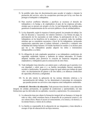 -23-
_________________________________________________________________________

       5) Se prohíbe toda clase de discriminación para acceder al empleo o durante la
          prestación del servicio, salvo las excepciones previstas por la ley con fines de
          proteger al trabajador o trabajadora;

       6) Para resolver conflictos laborales y pacíficos se reconoce el derecho de
          trabajadores a la huelga y de empleadores al paro de las empresas privadas,
          siempre que se ejerzan con arreglo a la ley, la cual dispondrá las medidas para
          garantizar el mantenimiento de los servicios públicos o los de utilidad pública;

       7) La ley dispondrá, según lo requiera el interés general, las jornadas de trabajo, los
          días de descanso y vacaciones, los salarios mínimos y sus formas de pago, la
          participación de los nacionales en todo trabajo, la participación de las y los
          trabajadores en los beneficios de la empresa y, en general, todas las medidas
          mínimas que se consideren necesarias a favor de los trabajadores, incluyendo
          regulaciones especiales para el trabajo informal, a domicilio y cualquier otra
          modalidad del trabajo humano. El Estado facilitará los medios a su alcance para
          que las y los trabajadores puedan adquirir los útiles e instrumentos
          indispensables a su labor;

       8) Es obligación de todo empleador garantizar a sus trabajadores condiciones de
          seguridad, salubridad, higiene y ambiente de trabajo adecuados. El Estado
          adoptará medidas para promover la creación de instancias integradas por
          empleadores y trabajadores para la consecución de estos fines;

       9) Todo trabajador tiene derecho a un salario justo y suficiente que le permita vivir
          con dignidad y cubrir para sí y su familia necesidades básicas materiales,
          sociales e intelectuales. Se garantiza el pago de igual salario por trabajo de igual
          valor, sin discriminación de género o de otra índole y en idénticas condiciones
          de capacidad, eficiencia y antigüedad;

       10) Es de alto interés la aplicación de las normas laborales relativas a la
           nacionalización del trabajo. La ley determinará el porcentaje de extranjeros
           que pueden prestar sus servicios a una empresa como trabajadores asalariados.

        Artículo 63.- Derecho a la educación. Toda persona tiene derecho a una educación
integral, de calidad, permanente, en igualdad de condiciones y oportunidades, sin más
limitaciones que las derivadas de sus aptitudes, vocación y aspiraciones. En consecuencia:

       1) La educación tiene por objeto la formación integral del ser humano a lo largo de
          toda su vida y debe orientarse hacia el desarrollo de su potencial creativo y de
          sus valores éticos. Busca el acceso al conocimiento, a la ciencia, a la técnica y a
          los demás bienes y valores de la cultura;

       2) La familia es responsable de la educación de sus integrantes y tiene derecho a
          escoger el tipo de educación de sus hijos menores;
 