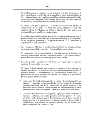 -24-
_________________________________________________________________________

     3) El Estado garantiza la educación pública gratuita y la declara obligatoria en el
        nivel inicial, básico y medio. La oferta para el nivel inicial será definida en la
        ley. La educación superior en el sistema público será financiada por el Estado,
        garantizando una distribución de los recursos proporcional a la oferta educativa
        de las regiones, de conformidad con lo que establezca la ley;

     4) El Estado velará por la gratuidad y la calidad de la educación general, el
        cumplimiento de sus fines y la formación moral, intelectual y física del
        educando. Tiene la obligación de ofertar el número de horas lectivas que
        aseguren el logro de los objetivos educacionales;

     5) El Estado reconoce el ejercicio de la carrera docente como fundamental para el
        pleno desarrollo de la educación y de la Nación dominicana y, por consiguiente,
        es su obligación propender a la profesionalización, a la estabilidad y
        dignificación de los y las docentes;

     6) Son obligaciones del Estado la erradicación del analfabetismo y la educación de
        personas con necesidades especiales y con capacidades excepcionales;

     7) El Estado debe velar por la calidad de la educación superior y financiará los
        centros y universidades públicos, de conformidad con lo que establezca la ley.
        Garantizará la autonomía universitaria y la libertad de cátedra;

     8) Las universidades escogerán sus directivas y se regirán por sus propios
        estatutos, de conformidad con la ley;

     9) El Estado definirá políticas para promover e incentivar la investigación, la
        ciencia, la tecnología y la innovación que favorezcan el desarrollo sostenible, el
        bienestar humano, la competitividad, el fortalecimiento institucional y la
        preservación del medio ambiente. Se apoyará a las empresas e instituciones
        privadas que inviertan a esos fines;

     10) La inversión del Estado en la educación, la ciencia y la tecnología deberá ser
         creciente y sostenida, en correspondencia con los niveles de desempeño
         macroeconómico del país. La ley consignará los montos mínimos y los
         porcentajes correspondientes a dicha inversión. En ningún caso se podrá hacer
         transferencias de fondos consignados a financiar el desarrollo de estas áreas;

     11) Los medios de comunicación social, públicos y privados, deben contribuir a la
         formación ciudadana. El Estado garantiza servicios públicos de radio,
         televisión y redes de bibliotecas y de informática, con el fin de permitir el
         acceso universal a la información. Los centros educativos incorporarán el
         conocimiento y aplicación de las nuevas tecnologías y de sus innovaciones,
         según los requisitos que establezca la ley;
 