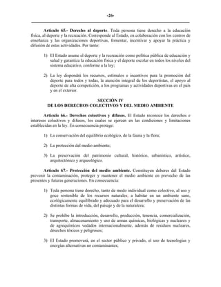 -26-
_________________________________________________________________________

         Artículo 65.- Derecho al deporte. Toda persona tiene derecho a la educación
física, al deporte y la recreación. Corresponde al Estado, en colaboración con los centros de
enseñanza y las organizaciones deportivas, fomentar, incentivar y apoyar la práctica y
difusión de estas actividades. Por tanto:

       1) El Estado asume el deporte y la recreación como política pública de educación y
          salud y garantiza la educación física y el deporte escolar en todos los niveles del
          sistema educativo, conforme a la ley;

       2) La ley dispondrá los recursos, estímulos e incentivos para la promoción del
          deporte para todos y todas, la atención integral de los deportistas, el apoyo al
          deporte de alta competición, a los programas y actividades deportivas en el país
          y en el exterior.

                            SECCIÓN IV
         DE LOS DERECHOS COLECTIVOS Y DEL MEDIO AMBIENTE

        Artículo 66.- Derechos colectivos y difusos. El Estado reconoce los derechos e
intereses colectivos y difusos, los cuales se ejercen en las condiciones y limitaciones
establecidas en la ley. En consecuencia protege:

       1) La conservación del equilibrio ecológico, de la fauna y la flora;

       2) La protección del medio ambiente;

       3) La preservación del patrimonio cultural, histórico, urbanístico, artístico,
          arquitectónico y arqueológico.

       Artículo 67.- Protección del medio ambiente. Constituyen deberes del Estado
prevenir la contaminación, proteger y mantener el medio ambiente en provecho de las
presentes y futuras generaciones. En consecuencia:

       1) Toda persona tiene derecho, tanto de modo individual como colectivo, al uso y
          goce sostenible de los recursos naturales; a habitar en un ambiente sano,
          ecológicamente equilibrado y adecuado para el desarrollo y preservación de las
          distintas formas de vida, del paisaje y de la naturaleza;

       2) Se prohíbe la introducción, desarrollo, producción, tenencia, comercialización,
          transporte, almacenamiento y uso de armas químicas, biológicas y nucleares y
          de agroquímicos vedados internacionalmente, además de residuos nucleares,
          desechos tóxicos y peligrosos;

       3) El Estado promoverá, en el sector público y privado, el uso de tecnologías y
          energías alternativas no contaminantes;
 
