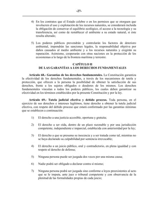 -27-
_________________________________________________________________________

       4) En los contratos que el Estado celebre o en los permisos que se otorguen que
          involucren el uso y explotación de los recursos naturales, se considerará incluida
          la obligación de conservar el equilibrio ecológico, el acceso a la tecnología y su
          transferencia, así como de restablecer el ambiente a su estado natural, si éste
          resulta alterado;

       5) Los poderes públicos prevendrán y controlarán los factores de deterioro
          ambiental, impondrán las sanciones legales, la responsabilidad objetiva por
          daños causados al medio ambiente y a los recursos naturales y exigirán su
          reparación. Asimismo, cooperarán con otras naciones en la protección de los
          ecosistemas a lo largo de la frontera marítima y terrestre.

                                CAPÍTULO II
             DE LAS GARANTÍAS A LOS DERECHOS FUNDAMENTALES

      Artículo 68.- Garantías de los derechos fundamentales. La Constitución garantiza
la efectividad de los derechos fundamentales, a través de los mecanismos de tutela y
protección, que ofrecen a la persona la posibilidad de obtener la satisfacción de sus
derechos, frente a los sujetos obligados o deudores de los mismos. Los derechos
fundamentales vinculan a todos los poderes públicos, los cuales deben garantizar su
efectividad en los términos establecidos por la presente Constitución y por la ley.

      Artículo 69.- Tutela judicial efectiva y debido proceso. Toda persona, en el
ejercicio de sus derechos e intereses legítimos, tiene derecho a obtener la tutela judicial
efectiva, con respeto del debido proceso que estará conformado por las garantías mínimas
que se establecen a continuación:

       1)   El derecho a una justicia accesible, oportuna y gratuita;

       2)   El derecho a ser oída, dentro de un plazo razonable y por una jurisdicción
            competente, independiente e imparcial, establecida con anterioridad por la ley;

       3)   El derecho a que se presuma su inocencia y a ser tratada como tal, mientras no
            se haya declarado su culpabilidad por sentencia irrevocable;

       4)   El derecho a un juicio público, oral y contradictorio, en plena igualdad y con
            respeto al derecho de defensa;

       5)   Ninguna persona puede ser juzgada dos veces por una misma causa;

       6)   Nadie podrá ser obligado a declarar contra sí mismo;

       7)   Ninguna persona podrá ser juzgada sino conforme a leyes preexistentes al acto
            que se le imputa, ante juez o tribunal competente y con observancia de la
            plenitud de las formalidades propias de cada juicio;
 