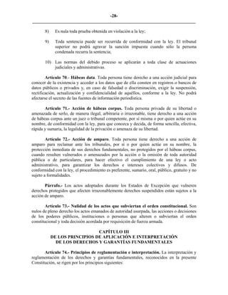 -28-
_________________________________________________________________________

       8)    Es nula toda prueba obtenida en violación a la ley;

       9)    Toda sentencia puede ser recurrida de conformidad con la ley. El tribunal
             superior no podrá agravar la sanción impuesta cuando sólo la persona
             condenada recurra la sentencia;

       10) Las normas del debido proceso se aplicarán a toda clase de actuaciones
           judiciales y administrativas.

        Artículo 70.- Hábeas data. Toda persona tiene derecho a una acción judicial para
conocer de la existencia y acceder a los datos que de ella consten en registros o bancos de
datos públicos o privados y, en caso de falsedad o discriminación, exigir la suspensión,
rectificación, actualización y confidencialidad de aquéllos, conforme a la ley. No podrá
afectarse el secreto de las fuentes de información periodística.

       Artículo 71.- Acción de hábeas corpus. Toda persona privada de su libertad o
amenazada de serlo, de manera ilegal, arbitraria o irrazonable, tiene derecho a una acción
de hábeas corpus ante un juez o tribunal competente, por sí misma o por quien actúe en su
nombre, de conformidad con la ley, para que conozca y decida, de forma sencilla, efectiva,
rápida y sumaria, la legalidad de la privación o amenaza de su libertad.

        Artículo 72.- Acción de amparo. Toda persona tiene derecho a una acción de
amparo para reclamar ante los tribunales, por sí o por quien actúe en su nombre, la
protección inmediata de sus derechos fundamentales, no protegidos por el hábeas corpus,
cuando resulten vulnerados o amenazados por la acción o la omisión de toda autoridad
pública o de particulares, para hacer efectivo el cumplimiento de una ley o acto
administrativo, para garantizar los derechos e intereses colectivos y difusos. De
conformidad con la ley, el procedimiento es preferente, sumario, oral, público, gratuito y no
sujeto a formalidades.

       Párrafo.- Los actos adoptados durante los Estados de Excepción que vulneren
derechos protegidos que afecten irrazonablemente derechos suspendidos están sujetos a la
acción de amparo.

        Artículo 73.- Nulidad de los actos que subviertan el orden constitucional. Son
nulos de pleno derecho los actos emanados de autoridad usurpada, las acciones o decisiones
de los poderes públicos, instituciones o personas que alteren o subviertan el orden
constitucional y toda decisión acordada por requisición de fuerza armada.

                               CAPÍTULO III
            DE LOS PRINCIPIOS DE APLICACIÓN E INTERPRETACIÓN
              DE LOS DERECHOS Y GARANTÍAS FUNDAMENTALES

       Artículo 74.- Principios de reglamentación e interpretación. La interpretación y
reglamentación de los derechos y garantías fundamentales, reconocidos en la presente
Constitución, se rigen por los principios siguientes:
 