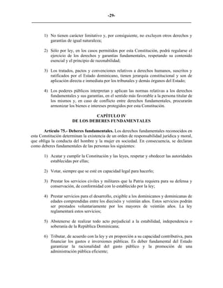 -29-
_________________________________________________________________________


       1) No tienen carácter limitativo y, por consiguiente, no excluyen otros derechos y
          garantías de igual naturaleza;

       2) Sólo por ley, en los casos permitidos por esta Constitución, podrá regularse el
          ejercicio de los derechos y garantías fundamentales, respetando su contenido
          esencial y el principio de razonabilidad;

       3) Los tratados, pactos y convenciones relativos a derechos humanos, suscritos y
          ratificados por el Estado dominicano, tienen jerarquía constitucional y son de
          aplicación directa e inmediata por los tribunales y demás órganos del Estado;

       4) Los poderes públicos interpretan y aplican las normas relativas a los derechos
          fundamentales y sus garantías, en el sentido más favorable a la persona titular de
          los mismos y, en caso de conflicto entre derechos fundamentales, procurarán
          armonizar los bienes e intereses protegidos por esta Constitución.

                                 CAPÍTULO IV
                       DE LOS DEBERES FUNDAMENTALES

       Artículo 75.- Deberes fundamentales. Los derechos fundamentales reconocidos en
esta Constitución determinan la existencia de un orden de responsabilidad jurídica y moral,
que obliga la conducta del hombre y la mujer en sociedad. En consecuencia, se declaran
como deberes fundamentales de las personas los siguientes:

       1) Acatar y cumplir la Constitución y las leyes, respetar y obedecer las autoridades
          establecidas por ellas;

       2) Votar, siempre que se esté en capacidad legal para hacerlo;

       3) Prestar los servicios civiles y militares que la Patria requiera para su defensa y
          conservación, de conformidad con lo establecido por la ley;

       4) Prestar servicios para el desarrollo, exigible a los dominicanos y dominicanas de
          edades comprendidas entre los dieciséis y veintiún años. Estos servicios podrán
          ser prestados voluntariamente por los mayores de veintiún años. La ley
          reglamentará estos servicios;

       5) Abstenerse de realizar todo acto perjudicial a la estabilidad, independencia o
          soberanía de la República Dominicana;

       6) Tributar, de acuerdo con la ley y en proporción a su capacidad contributiva, para
          financiar los gastos e inversiones públicas. Es deber fundamental del Estado
          garantizar la racionalidad del gasto público y la promoción de una
          administración pública eficiente;
 