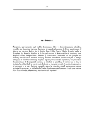 -3-
_________________________________________________________________________




                                       PREÁMBULO


Nosotros, representantes del pueblo dominicano, libre y democráticamente elegidos,
reunidos en Asamblea Nacional Revisora; invocando el nombre de Dios; guiados por el
ideario de nuestros Padres de la Patria, Juan Pablo Duarte, Matías Ramón Mella y
Francisco del Rosario Sánchez, y de los próceres de la Restauración de establecer una
República libre, independiente, soberana y democrática; inspirados en los ejemplos de
luchas y sacrificios de nuestros héroes y heroínas inmortales; estimulados por el trabajo
abnegado de nuestros hombres y mujeres; regidos por los valores supremos y los principios
fundamentales de la dignidad humana, la libertad, la igualdad, el imperio de la ley, la
justicia, la solidaridad, la convivencia fraterna, el bienestar social, el equilibrio ecológico,
el progreso y la paz, factores esenciales para la cohesión social; declaramos nuestra
voluntad de promover la unidad de la Nación dominicana, por lo que en ejercicio de nuestra
libre determinación adoptamos y proclamamos la siguiente
 