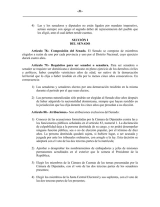 -31-
_________________________________________________________________________


       4)   Las y los senadores y diputados no están ligados por mandato imperativo,
            actúan siempre con apego al sagrado deber de representación del pueblo que
            los eligió, ante el cual deben rendir cuentas.

                                      SECCIÓN I
                                     DEL SENADO

       Artículo 78.- Composición del Senado. El Senado se compone de miembros
elegidos a razón de uno por cada provincia y uno por el Distrito Nacional, cuyo ejercicio
durará cuatro años.

         Artículo 79.- Requisitos para ser senador o senadora. Para ser senadora o
senador se requiere ser dominicana o dominicano en pleno ejercicio de los derechos civiles
y políticos, haber cumplido veinticinco años de edad, ser nativo de la demarcación
territorial que lo elija o haber residido en ella por lo menos cinco años consecutivos. En
consecuencia:

       1) Las senadoras y senadores electos por una demarcación residirán en la misma
          durante el período por el que sean electos;

       2) Las personas naturalizadas sólo podrán ser elegidas al Senado diez años después
          de haber adquirido la nacionalidad dominicana, siempre que hayan residido en
          la jurisdicción que las elija durante los cinco años que precedan a su elección.

       Artículo 80.- Atribuciones.- Son atribuciones exclusivas del Senado:

       1) Conocer de las acusaciones formuladas por la Cámara de Diputados contra las y
          los funcionarios públicos señalados en el artículo 83, numeral 1. La declaración
          de culpabilidad deja a la persona destituida de su cargo, y no podrá desempeñar
          ninguna función pública, sea o no de elección popular, por el término de diez
          años. La persona destituida quedará sujeta, si hubiere lugar, a ser acusada y
          juzgada por ante los tribunales ordinarios, con arreglo a la ley. Esta decisión se
          adoptará con el voto de las dos terceras partes de la matrícula;

       2) Aprobar o desaprobar los nombramientos de embajadores y jefes de misiones
          permanentes acreditados en el exterior que le someta el Presidente de la
          República;

       3) Elegir los miembros de la Cámara de Cuentas de las ternas presentadas por la
          Cámara de Diputados, con el voto de las dos terceras partes de los senadores
          presentes;

       4) Elegir los miembros de la Junta Central Electoral y sus suplentes, con el voto de
          las dos terceras partes de los presentes;
 