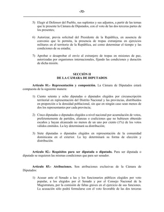 -32-
_________________________________________________________________________

      5) Elegir al Defensor del Pueblo, sus suplentes y sus adjuntos, a partir de las ternas
         que le presente la Cámara de Diputados, con el voto de las dos terceras partes de
         los presentes;

      6) Autorizar, previa solicitud del Presidente de la República, en ausencia de
         convenio que lo permita, la presencia de tropas extranjeras en ejercicios
         militares en el territorio de la República, así como determinar el tiempo y las
         condiciones de su estadía;

      7) Aprobar o desaprobar el envío al extranjero de tropas en misiones de paz,
         autorizadas por organismos internacionales, fijando las condiciones y duración
         de dicha misión.


                                 SECCIÓN II
                         DE LA CÁMARA DE DIPUTADOS

      Artículo 81.- Representación y composición. La Cámara de Diputados estará
compuesta de la siguiente manera:

      1) Ciento setenta y ocho diputadas o diputados elegidos por circunscripción
         territorial en representación del Distrito Nacional y las provincias, distribuidos
         en proporción a la densidad poblacional, sin que en ningún caso sean menos de
         dos los representantes por cada provincia;

      2) Cinco diputadas o diputados elegidos a nivel nacional por acumulación de votos,
         preferentemente de partidos, alianzas o coaliciones que no hubiesen obtenido
         escaños y hayan alcanzado no menos de un uno por ciento (1%) de los votos
         válidos emitidos. La ley determinará su distribución;

      3) Siete diputadas o diputados elegidos en representación de la comunidad
         dominicana en el exterior. La ley determinará su forma de elección y
         distribución.


       Artículo 82.- Requisitos para ser diputada o diputado. Para ser diputada o
diputado se requieren las mismas condiciones que para ser senador.


      Artículo 83.- Atribuciones. Son atribuciones exclusivas de la Cámara de
Diputados:

      1) Acusar ante el Senado a las y los funcionarios públicos elegidos por voto
         popular, a los elegidos por el Senado y por el Consejo Nacional de la
         Magistratura, por la comisión de faltas graves en el ejercicio de sus funciones.
         La acusación sólo podrá formularse con el voto favorable de las dos terceras
 