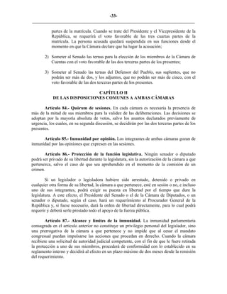 -33-
_________________________________________________________________________

           partes de la matrícula. Cuando se trate del Presidente y el Vicepresidente de la
           República, se requerirá el voto favorable de las tres cuartas partes de la
           matrícula. La persona acusada quedará suspendida en sus funciones desde el
           momento en que la Cámara declare que ha lugar la acusación;

       2) Someter al Senado las ternas para la elección de los miembros de la Cámara de
          Cuentas con el voto favorable de las dos terceras partes de los presentes;

       3) Someter al Senado las ternas del Defensor del Pueblo, sus suplentes, que no
          podrán ser más de dos, y los adjuntos, que no podrán ser más de cinco, con el
          voto favorable de las dos terceras partes de los presentes.

                              CAPÍTULO II
            DE LAS DISPOSICIONES COMUNES A AMBAS CÁMARAS

       Artículo 84.- Quórum de sesiones. En cada cámara es necesaria la presencia de
más de la mitad de sus miembros para la validez de las deliberaciones. Las decisiones se
adoptan por la mayoría absoluta de votos, salvo los asuntos declarados previamente de
urgencia, los cuales, en su segunda discusión, se decidirán por las dos terceras partes de los
presentes.

      Artículo 85.- Inmunidad por opinión. Los integrantes de ambas cámaras gozan de
inmunidad por las opiniones que expresen en las sesiones.

       Artículo 86.- Protección de la función legislativa. Ningún senador o diputado
podrá ser privado de su libertad durante la legislatura, sin la autorización de la cámara a que
pertenezca, salvo el caso de que sea aprehendido en el momento de la comisión de un
crimen.

        Si un legislador o legisladora hubiere sido arrestado, detenido o privado en
cualquier otra forma de su libertad, la cámara a que pertenece, esté en sesión o no, e incluso
uno de sus integrantes, podrá exigir su puesta en libertad por el tiempo que dure la
legislatura. A este efecto, el Presidente del Senado o el de la Cámara de Diputados, o un
senador o diputado, según el caso, hará un requerimiento al Procurador General de la
República y, si fuese necesario, dará la orden de libertad directamente, para lo cual podrá
requerir y deberá serle prestado todo el apoyo de la fuerza pública.

        Artículo 87.- Alcance y límites de la inmunidad. La inmunidad parlamentaria
consagrada en el artículo anterior no constituye un privilegio personal del legislador, sino
una prerrogativa de la cámara a que pertenece y no impide que al cesar el mandato
congresual puedan impulsarse las acciones que procedan en derecho. Cuando la cámara
recibiere una solicitud de autoridad judicial competente, con el fin de que le fuere retirada
la protección a uno de sus miembros, procederá de conformidad con lo establecido en su
reglamento interno y decidirá al efecto en un plazo máximo de dos meses desde la remisión
del requerimiento.
 