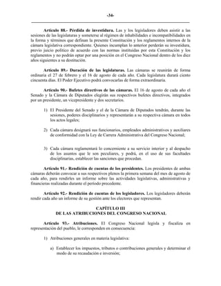 -34-
_________________________________________________________________________

       Artículo 88.- Pérdida de investidura. Las y los legisladores deben asistir a las
sesiones de las legislaturas y someterse al régimen de inhabilidades e incompatibilidades en
la forma y términos que definan la presente Constitución y los reglamentos internos de la
cámara legislativa correspondiente. Quienes incumplan lo anterior perderán su investidura,
previo juicio político de acuerdo con las normas instituidas por esta Constitución y los
reglamentos y no podrán optar por una posición en el Congreso Nacional dentro de los diez
años siguientes a su destitución.

       Artículo 89.- Duración de las legislaturas. Las cámaras se reunirán de forma
ordinaria el 27 de febrero y el 16 de agosto de cada año. Cada legislatura durará ciento
cincuenta días. El Poder Ejecutivo podrá convocarlas de forma extraordinaria.

       Artículo 90.- Bufetes directivos de las cámaras. El 16 de agosto de cada año el
Senado y la Cámara de Diputados elegirán sus respectivos bufetes directivos, integrados
por un presidente, un vicepresidente y dos secretarios.

       1) El Presidente del Senado y el de la Cámara de Diputados tendrán, durante las
          sesiones, poderes disciplinarios y representarán a su respectiva cámara en todos
          los actos legales;

       2) Cada cámara designará sus funcionarios, empleados administrativos y auxiliares
          de conformidad con la Ley de Carrera Administrativa del Congreso Nacional;


       3) Cada cámara reglamentará lo concerniente a su servicio interior y al despacho
          de los asuntos que le son peculiares, y podrá, en el uso de sus facultades
          disciplinarias, establecer las sanciones que procedan.

       Artículo 91.- Rendición de cuentas de los presidentes. Los presidentes de ambas
cámaras deberán convocar a sus respectivos plenos la primera semana del mes de agosto de
cada año, para rendirles un informe sobre las actividades legislativas, administrativas y
financieras realizadas durante el período precedente.

        Artículo 92.- Rendición de cuentas de los legisladores. Los legisladores deberán
rendir cada año un informe de su gestión ante los electores que representan.

                              CAPÍTULO III
              DE LAS ATRIBUCIONES DEL CONGRESO NACIONAL

       Artículo 93.- Atribuciones. El Congreso Nacional legisla y fiscaliza en
representación del pueblo, le corresponden en consecuencia:

       1) Atribuciones generales en materia legislativa:

           a) Establecer los impuestos, tributos o contribuciones generales y determinar el
              modo de su recaudación e inversión;
 
