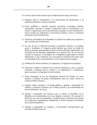 -35-
_________________________________________________________________________


        b) Conocer de las observaciones que el Poder Ejecutivo haga a las leyes;

        c) Disponer todo lo concerniente a la conservación de monumentos y al
           patrimonio histórico, cultural y artístico;

        d) Crear, modificar o suprimir regiones, provincias, municipios, distritos
           municipales, secciones y parajes y determinar todo lo concerniente a sus
           límites y organización, por el procedimiento regulado en esta Constitución y
           previo estudio que demuestre la conveniencia política, social y económica
           justificativa de la modificación;

        e) Autorizar al Presidente de la República a declarar los estados de excepción a
           que se refiere esta Constitución;

        f) En caso de que la soberanía nacional se encuentre expuesta a un peligro
           grave e inminente, el Congreso podrá declarar que existe un estado de
           defensa nacional, suspendiendo el ejercicio de los derechos individuales, con
           excepción de los derechos establecidos en el artículo 263. Si no estuviera
           reunido el Congreso, el Presidente de la República podrá dictar la misma
           disposición, lo que conllevará una convocatoria inmediata del mismo para
           ser informado de los acontecimientos y de las disposiciones tomadas;

        g) Establecer las normas relativas a la migración y el régimen de extranjería;

        h) Aumentar o reducir el número de las cortes de apelación y crear o suprimir
           tribunales y disponer todo lo relativo a su organización y competencia,
           previa consulta a la Suprema Corte de Justicia;

        i) Votar anualmente la Ley de Presupuesto General del Estado, así como
           aprobar o rechazar los gastos extraordinarios para los cuales solicite un
           crédito el Poder Ejecutivo;

        j) Legislar cuanto concierne a la deuda pública y aprobar o desaprobar los
           créditos y préstamos firmados por el Poder Ejecutivo, de conformidad con
           esta Constitución y las leyes;

        k) Aprobar o desaprobar los contratos que le someta el Presidente de la
           República, de conformidad con lo que dispone el artículo 128, numeral 2),
           literal d), así como las enmiendas o modificaciones posteriores que alteren
           las condiciones originalmente establecidas en dichos contratos al momento
           de su sanción legislativa;

        l) Aprobar o desaprobar los tratados y convenciones internacionales que
           suscriba el Poder Ejecutivo;
 