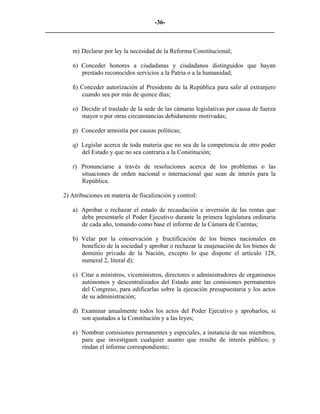 -36-
_________________________________________________________________________


        m) Declarar por ley la necesidad de la Reforma Constitucional;

        n) Conceder honores a ciudadanas y ciudadanos distinguidos que hayan
           prestado reconocidos servicios a la Patria o a la humanidad;

        ñ) Conceder autorización al Presidente de la República para salir al extranjero
           cuando sea por más de quince días;

        o) Decidir el traslado de la sede de las cámaras legislativas por causa de fuerza
           mayor o por otras circunstancias debidamente motivadas;

        p) Conceder amnistía por causas políticas;

        q) Legislar acerca de toda materia que no sea de la competencia de otro poder
           del Estado y que no sea contraria a la Constitución;

        r) Pronunciarse a través de resoluciones acerca de los problemas o las
           situaciones de orden nacional o internacional que sean de interés para la
           República.

     2) Atribuciones en materia de fiscalización y control:

        a) Aprobar o rechazar el estado de recaudación e inversión de las rentas que
           debe presentarle el Poder Ejecutivo durante la primera legislatura ordinaria
           de cada año, tomando como base el informe de la Cámara de Cuentas;

        b) Velar por la conservación y fructificación de los bienes nacionales en
           beneficio de la sociedad y aprobar o rechazar la enajenación de los bienes de
           dominio privado de la Nación, excepto lo que dispone el artículo 128,
           numeral 2, literal d);

        c) Citar a ministros, viceministros, directores o administradores de organismos
           autónomos y descentralizados del Estado ante las comisiones permanentes
           del Congreso, para edificarlas sobre la ejecución presupuestaria y los actos
           de su administración;

        d) Examinar anualmente todos los actos del Poder Ejecutivo y aprobarlos, si
           son ajustados a la Constitución y a las leyes;

        e) Nombrar comisiones permanentes y especiales, a instancia de sus miembros,
           para que investiguen cualquier asunto que resulte de interés público, y
           rindan el informe correspondiente;
 