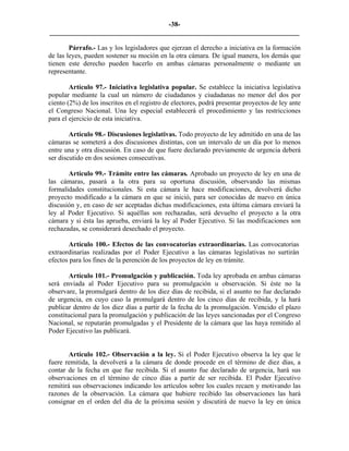 -38-
_________________________________________________________________________

        Párrafo.- Las y los legisladores que ejerzan el derecho a iniciativa en la formación
de las leyes, pueden sostener su moción en la otra cámara. De igual manera, los demás que
tienen este derecho pueden hacerlo en ambas cámaras personalmente o mediante un
representante.

        Artículo 97.- Iniciativa legislativa popular. Se establece la iniciativa legislativa
popular mediante la cual un número de ciudadanos y ciudadanas no menor del dos por
ciento (2%) de los inscritos en el registro de electores, podrá presentar proyectos de ley ante
el Congreso Nacional. Una ley especial establecerá el procedimiento y las restricciones
para el ejercicio de esta iniciativa.

        Artículo 98.- Discusiones legislativas. Todo proyecto de ley admitido en una de las
cámaras se someterá a dos discusiones distintas, con un intervalo de un día por lo menos
entre una y otra discusión. En caso de que fuere declarado previamente de urgencia deberá
ser discutido en dos sesiones consecutivas.

       Artículo 99.- Trámite entre las cámaras. Aprobado un proyecto de ley en una de
las cámaras, pasará a la otra para su oportuna discusión, observando las mismas
formalidades constitucionales. Si esta cámara le hace modificaciones, devolverá dicho
proyecto modificado a la cámara en que se inició, para ser conocidas de nuevo en única
discusión y, en caso de ser aceptadas dichas modificaciones, esta última cámara enviará la
ley al Poder Ejecutivo. Si aquéllas son rechazadas, será devuelto el proyecto a la otra
cámara y si ésta las aprueba, enviará la ley al Poder Ejecutivo. Si las modificaciones son
rechazadas, se considerará desechado el proyecto.

       Artículo 100.- Efectos de las convocatorias extraordinarias. Las convocatorias
extraordinarias realizadas por el Poder Ejecutivo a las cámaras legislativas no surtirán
efectos para los fines de la perención de los proyectos de ley en trámite.

        Artículo 101.- Promulgación y publicación. Toda ley aprobada en ambas cámaras
será enviada al Poder Ejecutivo para su promulgación u observación. Si éste no la
observare, la promulgará dentro de los diez días de recibida, si el asunto no fue declarado
de urgencia, en cuyo caso la promulgará dentro de los cinco días de recibida, y la hará
publicar dentro de los diez días a partir de la fecha de la promulgación. Vencido el plazo
constitucional para la promulgación y publicación de las leyes sancionadas por el Congreso
Nacional, se reputarán promulgadas y el Presidente de la cámara que las haya remitido al
Poder Ejecutivo las publicará.


        Artículo 102.- Observación a la ley. Si el Poder Ejecutivo observa la ley que le
fuere remitida, la devolverá a la cámara de donde procede en el término de diez días, a
contar de la fecha en que fue recibida. Si el asunto fue declarado de urgencia, hará sus
observaciones en el término de cinco días a partir de ser recibida. El Poder Ejecutivo
remitirá sus observaciones indicando los artículos sobre los cuales recaen y motivando las
razones de la observación. La cámara que hubiere recibido las observaciones las hará
consignar en el orden del día de la próxima sesión y discutirá de nuevo la ley en única
 
