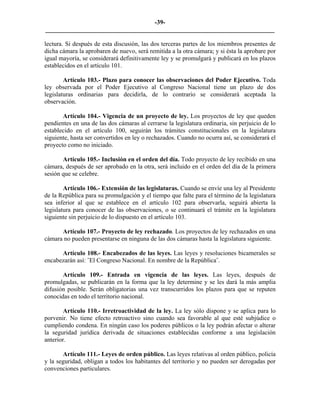 -39-
_________________________________________________________________________

lectura. Si después de esta discusión, las dos terceras partes de los miembros presentes de
dicha cámara la aprobaren de nuevo, será remitida a la otra cámara; y si ésta la aprobare por
igual mayoría, se considerará definitivamente ley y se promulgará y publicará en los plazos
establecidos en el artículo 101.

        Artículo 103.- Plazo para conocer las observaciones del Poder Ejecutivo. Toda
ley observada por el Poder Ejecutivo al Congreso Nacional tiene un plazo de dos
legislaturas ordinarias para decidirla, de lo contrario se considerará aceptada la
observación.

       Artículo 104.- Vigencia de un proyecto de ley. Los proyectos de ley que queden
pendientes en una de las dos cámaras al cerrarse la legislatura ordinaria, sin perjuicio de lo
establecido en el artículo 100, seguirán los trámites constitucionales en la legislatura
siguiente, hasta ser convertidos en ley o rechazados. Cuando no ocurra así, se considerará el
proyecto como no iniciado.

       Artículo 105.- Inclusión en el orden del día. Todo proyecto de ley recibido en una
cámara, después de ser aprobado en la otra, será incluido en el orden del día de la primera
sesión que se celebre.

        Artículo 106.- Extensión de las legislaturas. Cuando se envíe una ley al Presidente
de la República para su promulgación y el tiempo que falte para el término de la legislatura
sea inferior al que se establece en el artículo 102 para observarla, seguirá abierta la
legislatura para conocer de las observaciones, o se continuará el trámite en la legislatura
siguiente sin perjuicio de lo dispuesto en el artículo 103.

      Artículo 107.- Proyecto de ley rechazado. Los proyectos de ley rechazados en una
cámara no pueden presentarse en ninguna de las dos cámaras hasta la legislatura siguiente.

      Artículo 108.- Encabezados de las leyes. Las leyes y resoluciones bicamerales se
encabezarán así: ˝El Congreso Nacional. En nombre de la República˝.

       Artículo 109.- Entrada en vigencia de las leyes. Las leyes, después de
promulgadas, se publicarán en la forma que la ley determine y se les dará la más amplia
difusión posible. Serán obligatorias una vez transcurridos los plazos para que se reputen
conocidas en todo el territorio nacional.

        Artículo 110.- Irretroactividad de la ley. La ley sólo dispone y se aplica para lo
porvenir. No tiene efecto retroactivo sino cuando sea favorable al que esté subjúdice o
cumpliendo condena. En ningún caso los poderes públicos o la ley podrán afectar o alterar
la seguridad jurídica derivada de situaciones establecidas conforme a una legislación
anterior.

       Artículo 111.- Leyes de orden público. Las leyes relativas al orden público, policía
y la seguridad, obligan a todos los habitantes del territorio y no pueden ser derogadas por
convenciones particulares.
 