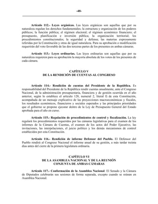 -40-
_________________________________________________________________________


        Artículo 112.- Leyes orgánicas. Las leyes orgánicas son aquellas que por su
naturaleza regulan los derechos fundamentales; la estructura y organización de los poderes
públicos; la función pública; el régimen electoral; el régimen económico financiero; el
presupuesto, planificación e inversión pública; la organización territorial; los
procedimientos constitucionales; la seguridad y defensa; las materias expresamente
referidas por la Constitución y otras de igual naturaleza. Para su aprobación o modificación
requerirán del voto favorable de las dos terceras partes de los presentes en ambas cámaras.

       Artículo 113.- Leyes ordinarias. Las leyes ordinarias son aquellas que por su
naturaleza requieren para su aprobación la mayoría absoluta de los votos de los presentes de
cada cámara.


                              CAPÍTULO V
                DE LA RENDICIÓN DE CUENTAS AL CONGRESO


        Artículo 114.- Rendición de cuentas del Presidente de la República. Es
responsabilidad del Presidente de la República rendir cuentas anualmente, ante el Congreso
Nacional, de la administración presupuestaria, financiera y de gestión ocurrida en el año
anterior, según lo establece el artículo 128, numeral 2, literal f) de esta Constitución,
acompañada de un mensaje explicativo de las proyecciones macroeconómicas y fiscales,
los resultados económicos, financieros y sociales esperados y las principales prioridades
que el gobierno se propone ejecutar dentro de la Ley de Presupuesto General del Estado
aprobada para el año en curso.

        Artículo 115.- Regulación de procedimientos de control y fiscalización. La ley
regulará los procedimientos requeridos por las cámaras legislativas para el examen de los
informes de la Cámara de Cuentas, el examen de los actos del Poder Ejecutivo, las
invitaciones, las interpelaciones, el juicio político y los demás mecanismos de control
establecidos por esta Constitución.

        Artículo 116.- Rendición de informe Defensor del Pueblo. El Defensor del
Pueblo rendirá al Congreso Nacional el informe anual de su gestión, a más tardar treinta
días antes del cierre de la primera legislatura ordinaria.


                              CAPÍTULO VI
                DE LA ASAMBLEA NACIONAL Y DE LA REUNIÓN
                       CONJUNTA DE AMBAS CÁMARAS

      Artículo 117.- Conformación de la Asamblea Nacional. El Senado y la Cámara
de Diputados celebrarán sus sesiones de forma separada, excepto cuando se reúnan en
Asamblea Nacional.
 