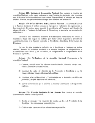 -41-
_________________________________________________________________________

       Artículo 118.- Quórum de la Asamblea Nacional. Las cámaras se reunirán en
Asamblea Nacional en los casos indicados en esta Constitución, debiendo estar presentes
más de la mitad de los miembros de cada cámara. Sus decisiones se tomarán por mayoría
absoluta de votos, excepto cuando se convoque para reformar la Constitución.

       Artículo 119.- Bufete Directivo de la Asamblea Nacional. La Asamblea Nacional
o la Reunión Conjunta de ambas cámaras se rigen por su reglamento de organización y
funcionamiento. En ambos casos asumirá la presidencia, el Presidente del Senado; la
vicepresidencia, el Presidente de la Cámara de Diputados y la secretaría, los secretarios de
cada cámara.

       En caso de falta temporal o definitiva de la Presidenta o Presidente del Senado y
mientras no haya sido elegido su sustituto por dicha Cámara Legislativa, presidirá la
Asamblea Nacional o la Reunión Conjunta, la Presidenta o Presidente de la Cámara de
Diputados.

       En caso de falta temporal o definitiva de la Presidenta o Presidente de ambas
cámaras, presidirá la Asamblea Nacional o la Reunión Conjunta, la Vicepresidenta o
Vicepresidente del Senado y, en su defecto, la Vicepresidenta o Vicepresidente de la
Cámara de Diputados.

     Artículo 120.- Atribuciones de la Asamblea Nacional. Corresponde a la
Asamblea Nacional:

       1) Conocer y decidir sobre las reformas constitucionales, actuando en este caso,
          como Asamblea Nacional Revisora;

       2) Examinar las actas de elección de la Presidenta o Presidente y de la
          Vicepresidenta o Vicepresidente de la República;

       3) Proclamar a la o al Presidente y Vicepresidente de la República, recibirles su
          juramento y aceptar o rechazar sus renuncias;

       4) Ejercer las facultades que le confiere la presente Constitución y el reglamento
          orgánico.


       Artículo 121.- Reunión Conjunta de las cámaras. Las cámaras se reunirán
conjuntamente para los casos siguientes:


       1) Recibir el mensaje y la rendición de cuentas de la o el Presidente de la
          República y las memorias de los ministerios;

       2) Celebrar actos conmemorativos o de naturaleza protocolar.
 