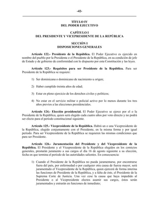 -42-
_________________________________________________________________________

                                     TÍTULO IV
                               DEL PODER EJECUTIVO

                             CAPÍTULO I
          DEL PRESIDENTE Y VICEPRESIDENTE DE LA REPÚBLICA

                                    SECCIÓN I
                            DISPOSICIONES GENERALES

       Artículo 122.- Presidente de la República. El Poder Ejecutivo es ejercido en
nombre del pueblo por la Presidenta o el Presidente de la República, en su condición de jefe
de Estado y de gobierno de conformidad con lo dispuesto por esta Constitución y las leyes.

       Artículo 123.- Requisitos para ser Presidente de la República. Para ser
Presidente de la República se requiere:

       1) Ser dominicana o dominicano de nacimiento u origen;

       2) Haber cumplido treinta años de edad;

       3) Estar en pleno ejercicio de los derechos civiles y políticos;

       4) No estar en el servicio militar o policial activo por lo menos durante los tres
          años previos a las elecciones presidenciales.

        Artículo 124.- Elección presidencial. El Poder Ejecutivo se ejerce por el o la
Presidente de la República, quien será elegido cada cuatro años por voto directo y no podrá
ser electo para el período constitucional siguiente.

       Artículo 125.- Vicepresidente de la República. Habrá un o una Vicepresidente de
la República, elegido conjuntamente con el Presidente, en la misma forma y por igual
período. Para ser Vicepresidente de la República se requieren las mismas condiciones que
para ser Presidente.

       Artículo 126.- Juramentación del Presidente y del Vicepresidente de la
República. El Presidente y el Vicepresidente de la República elegidos en los comicios
generales, prestarán juramento a sus cargos el día 16 de agosto siguiente a su elección,
fecha en que termina el período de las autoridades salientes. En consecuencia:

       1) Cuando el Presidente de la República no pueda juramentarse, por encontrarse
          fuera del país, por enfermedad o por cualquier otra causa de fuerza mayor, será
          juramentado el Vicepresidente de la República, quien ejercerá de forma interina
          las funciones de Presidente de la República, y a falta de éste, el Presidente de la
          Suprema Corte de Justicia. Una vez cese la causa que haya impedido al
          Presidente o al Vicepresidente electos asumir sus cargos, éstos serán
          juramentados y entrarán en funciones de inmediato;
 