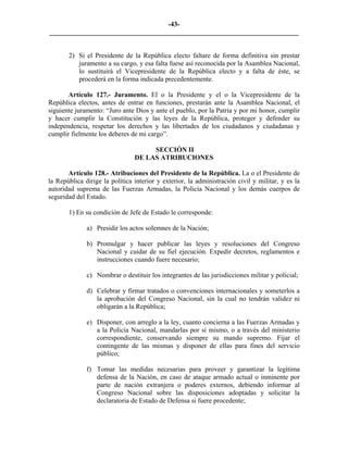 -43-
_________________________________________________________________________


       2) Si el Presidente de la República electo faltare de forma definitiva sin prestar
          juramento a su cargo, y esa falta fuese así reconocida por la Asamblea Nacional,
          lo sustituirá el Vicepresidente de la República electo y a falta de éste, se
          procederá en la forma indicada precedentemente.

       Artículo 127.- Juramento. El o la Presidente y el o la Vicepresidente de la
República electos, antes de entrar en funciones, prestarán ante la Asamblea Nacional, el
siguiente juramento: “Juro ante Dios y ante el pueblo, por la Patria y por mi honor, cumplir
y hacer cumplir la Constitución y las leyes de la República, proteger y defender su
independencia, respetar los derechos y las libertades de los ciudadanos y ciudadanas y
cumplir fielmente los deberes de mi cargo”.

                                     SECCIÓN II
                                DE LAS ATRIBUCIONES

       Artículo 128.- Atribuciones del Presidente de la República. La o el Presidente de
la República dirige la política interior y exterior, la administración civil y militar, y es la
autoridad suprema de las Fuerzas Armadas, la Policía Nacional y los demás cuerpos de
seguridad del Estado.

       1) En su condición de Jefe de Estado le corresponde:

              a) Presidir los actos solemnes de la Nación;

              b) Promulgar y hacer publicar las leyes y resoluciones del Congreso
                 Nacional y cuidar de su fiel ejecución. Expedir decretos, reglamentos e
                 instrucciones cuando fuere necesario;

              c) Nombrar o destituir los integrantes de las jurisdicciones militar y policial;

              d) Celebrar y firmar tratados o convenciones internacionales y someterlos a
                 la aprobación del Congreso Nacional, sin la cual no tendrán validez ni
                 obligarán a la República;

              e) Disponer, con arreglo a la ley, cuanto concierna a las Fuerzas Armadas y
                 a la Policía Nacional, mandarlas por sí mismo, o a través del ministerio
                 correspondiente, conservando siempre su mando supremo. Fijar el
                 contingente de las mismas y disponer de ellas para fines del servicio
                 público;

              f) Tomar las medidas necesarias para proveer y garantizar la legítima
                 defensa de la Nación, en caso de ataque armado actual o inminente por
                 parte de nación extranjera o poderes externos, debiendo informar al
                 Congreso Nacional sobre las disposiciones adoptadas y solicitar la
                 declaratoria de Estado de Defensa si fuere procedente;
 