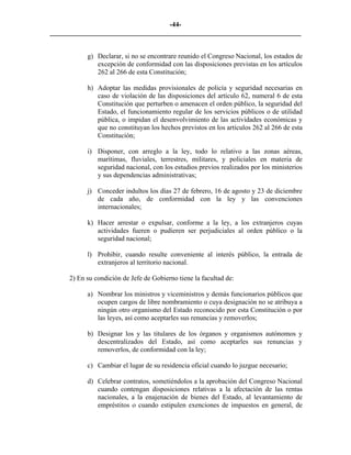 -44-
_________________________________________________________________________


           g) Declarar, si no se encontrare reunido el Congreso Nacional, los estados de
              excepción de conformidad con las disposiciones previstas en los artículos
              262 al 266 de esta Constitución;

           h) Adoptar las medidas provisionales de policía y seguridad necesarias en
              caso de violación de las disposiciones del artículo 62, numeral 6 de esta
              Constitución que perturben o amenacen el orden público, la seguridad del
              Estado, el funcionamiento regular de los servicios públicos o de utilidad
              pública, o impidan el desenvolvimiento de las actividades económicas y
              que no constituyan los hechos previstos en los artículos 262 al 266 de esta
              Constitución;

           i) Disponer, con arreglo a la ley, todo lo relativo a las zonas aéreas,
              marítimas, fluviales, terrestres, militares, y policiales en materia de
              seguridad nacional, con los estudios previos realizados por los ministerios
              y sus dependencias administrativas;

           j) Conceder indultos los días 27 de febrero, 16 de agosto y 23 de diciembre
              de cada año, de conformidad con la ley y las convenciones
              internacionales;

           k) Hacer arrestar o expulsar, conforme a la ley, a los extranjeros cuyas
              actividades fueren o pudieren ser perjudiciales al orden público o la
              seguridad nacional;

           l) Prohibir, cuando resulte conveniente al interés público, la entrada de
              extranjeros al territorio nacional.

     2) En su condición de Jefe de Gobierno tiene la facultad de:

           a) Nombrar los ministros y viceministros y demás funcionarios públicos que
              ocupen cargos de libre nombramiento o cuya designación no se atribuya a
              ningún otro organismo del Estado reconocido por esta Constitución o por
              las leyes, así como aceptarles sus renuncias y removerlos;

           b) Designar los y las titulares de los órganos y organismos autónomos y
              descentralizados del Estado, así como aceptarles sus renuncias y
              removerlos, de conformidad con la ley;

           c) Cambiar el lugar de su residencia oficial cuando lo juzgue necesario;

           d) Celebrar contratos, sometiéndolos a la aprobación del Congreso Nacional
              cuando contengan disposiciones relativas a la afectación de las rentas
              nacionales, a la enajenación de bienes del Estado, al levantamiento de
              empréstitos o cuando estipulen exenciones de impuestos en general, de
 