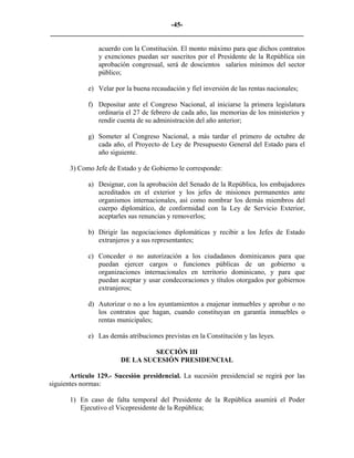 -45-
_________________________________________________________________________

                acuerdo con la Constitución. El monto máximo para que dichos contratos
                y exenciones puedan ser suscritos por el Presidente de la República sin
                aprobación congresual, será de doscientos salarios mínimos del sector
                público;

             e) Velar por la buena recaudación y fiel inversión de las rentas nacionales;

             f) Depositar ante el Congreso Nacional, al iniciarse la primera legislatura
                ordinaria el 27 de febrero de cada año, las memorias de los ministerios y
                rendir cuenta de su administración del año anterior;

             g) Someter al Congreso Nacional, a más tardar el primero de octubre de
                cada año, el Proyecto de Ley de Presupuesto General del Estado para el
                año siguiente.

       3) Como Jefe de Estado y de Gobierno le corresponde:

             a) Designar, con la aprobación del Senado de la República, los embajadores
                acreditados en el exterior y los jefes de misiones permanentes ante
                organismos internacionales, así como nombrar los demás miembros del
                cuerpo diplomático, de conformidad con la Ley de Servicio Exterior,
                aceptarles sus renuncias y removerlos;

             b) Dirigir las negociaciones diplomáticas y recibir a los Jefes de Estado
                extranjeros y a sus representantes;

             c) Conceder o no autorización a los ciudadanos dominicanos para que
                puedan ejercer cargos o funciones públicas de un gobierno u
                organizaciones internacionales en territorio dominicano, y para que
                puedan aceptar y usar condecoraciones y títulos otorgados por gobiernos
                extranjeros;

             d) Autorizar o no a los ayuntamientos a enajenar inmuebles y aprobar o no
                los contratos que hagan, cuando constituyan en garantía inmuebles o
                rentas municipales;

             e) Las demás atribuciones previstas en la Constitución y las leyes.

                                 SECCIÓN III
                        DE LA SUCESIÓN PRESIDENCIAL

       Artículo 129.- Sucesión presidencial. La sucesión presidencial se regirá por las
siguientes normas:

       1) En caso de falta temporal del Presidente de la República asumirá el Poder
          Ejecutivo el Vicepresidente de la República;
 