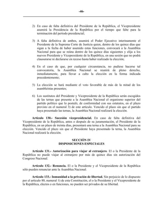 -46-
_________________________________________________________________________


       2) En caso de falta definitiva del Presidente de la República, el Vicepresidente
          asumirá la Presidencia de la República por el tiempo que falte para la
          terminación del período presidencial;

       3) A falta definitiva de ambos, asumirá el Poder Ejecutivo interinamente el
          Presidente de la Suprema Corte de Justicia quien, dentro de los quince días que
          sigan a la fecha de haber asumido estas funciones, convocará a la Asamblea
          Nacional para que se reúna dentro de los quince días siguientes y elija a los
          nuevos Presidente y Vicepresidente de la República, en una sesión que no podrá
          clausurarse ni declararse en receso hasta haber realizado la elección;

       4) En el caso de que, por cualquier circunstancia, no pudiese hacerse tal
          convocatoria, la Asamblea Nacional se reunirá de pleno derecho,
          inmediatamente, para llevar a cabo la elección en la forma indicada
          precedentemente;

       5) La elección se hará mediante el voto favorable de más de la mitad de los
          asambleístas presentes;

       6) Los sustitutos del Presidente y Vicepresidente de la República serán escogidos
          de las ternas que presente a la Asamblea Nacional el organismo superior del
          partido político que lo postuló, de conformidad con sus estatutos, en el plazo
          previsto en el numeral 3) de este artículo. Vencido el plazo sin que el partido
          haya presentado las ternas, la Asamblea Nacional realizará la elección.

       Artículo 130.- Sucesión vicepresidencial. En caso de falta definitiva del
Vicepresidente de la República, antes o después de su juramentación, el Presidente de la
República, en un plazo de treinta días, presentará una terna a la Asamblea Nacional para su
elección. Vencido el plazo sin que el Presidente haya presentado la terna, la Asamblea
Nacional realizará la elección.

                                   SECCIÓN IV
                            DISPOSICIONES ESPECIALES

      Artículo 131.- Autorización para viajar al extranjero. El o la Presidente de la
República no puede viajar al extranjero por más de quince días sin autorización del
Congreso Nacional.

       Artículo 132.- Renuncia. El o la Presidente y el Vicepresidente de la República
sólo pueden renunciar ante la Asamblea Nacional.

        Artículo 133.- Inmunidad a la privación de libertad. Sin perjuicio de lo dispuesto
por el artículo 80, numeral 1) de esta Constitución, el o la Presidente y el Vicepresidente de
la República, electos o en funciones, no pueden ser privados de su libertad.
 