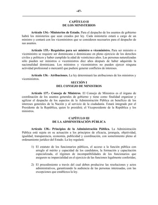 -47-
_________________________________________________________________________

                                    CAPÍTULO II
                                DE LOS MINISTERIOS

       Artículo 134.- Ministerios de Estado. Para el despacho de los asuntos de gobierno
habrá los ministerios que sean creados por ley. Cada ministerio estará a cargo de un
ministro y contará con los viceministros que se consideren necesarios para el despacho de
sus asuntos.

        Artículo 135.- Requisitos para ser ministro o viceministro. Para ser ministro o
viceministro se requiere ser dominicana o dominicano en pleno ejercicio de los derechos
civiles y políticos y haber cumplido la edad de veinticinco años. Las personas naturalizadas
sólo pueden ser ministros o viceministros diez años después de haber adquirido la
nacionalidad dominicana. Los ministros y viceministros no pueden ejercer ninguna
actividad profesional o mercantil que pudiere generar conflictos de intereses.

      Artículo 136.- Atribuciones. La ley determinará las atribuciones de los ministros y
viceministros.
                                    SECCIÓN I
                         DEL CONSEJO DE MINISTROS

        Artículo 137.- Consejo de Ministros. El Consejo de Ministros es el órgano de
coordinación de los asuntos generales de gobierno y tiene como finalidad organizar y
agilizar el despacho de los aspectos de la Administración Pública en beneficio de los
intereses generales de la Nación y al servicio de la ciudadanía. Estará integrado por el
Presidente de la República, quien lo presidirá; el Vicepresidente de la República y los
ministros.

                                 CAPÍTULO III
                        DE LA ADMINISTRACIÓN PÚBLICA

       Artículo 138.- Principios de la Administración Pública. La Administración
Pública está sujeta en su actuación a los principios de eficacia, jerarquía, objetividad,
igualdad, transparencia, economía, publicidad y coordinación, con sometimiento pleno al
ordenamiento jurídico del Estado. La ley regulará:

       1) El estatuto de los funcionarios públicos, el acceso a la función pública con
          arreglo al mérito y capacidad de los candidatos, la formación y capacitación
          especializada, el régimen de incompatibilidades de los funcionarios que
          aseguren su imparcialidad en el ejercicio de las funciones legalmente conferidas;

       2) El procedimiento a través del cual deben producirse las resoluciones y actos
          administrativos, garantizando la audiencia de las personas interesadas, con las
          excepciones que establezca la ley.
 