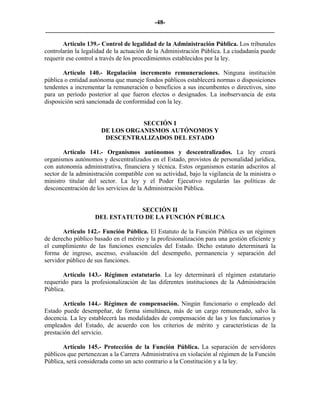 -48-
_________________________________________________________________________

       Artículo 139.- Control de legalidad de la Administración Pública. Los tribunales
controlarán la legalidad de la actuación de la Administración Pública. La ciudadanía puede
requerir ese control a través de los procedimientos establecidos por la ley.

       Artículo 140.- Regulación incremento remuneraciones. Ninguna institución
pública o entidad autónoma que maneje fondos públicos establecerá normas o disposiciones
tendentes a incrementar la remuneración o beneficios a sus incumbentes o directivos, sino
para un período posterior al que fueron electos o designados. La inobservancia de esta
disposición será sancionada de conformidad con la ley.


                                 SECCIÓN I
                      DE LOS ORGANISMOS AUTÓNOMOS Y
                       DESCENTRALIZADOS DEL ESTADO

       Artículo 141.- Organismos autónomos y descentralizados. La ley creará
organismos autónomos y descentralizados en el Estado, provistos de personalidad jurídica,
con autonomía administrativa, financiera y técnica. Estos organismos estarán adscritos al
sector de la administración compatible con su actividad, bajo la vigilancia de la ministra o
ministro titular del sector. La ley y el Poder Ejecutivo regularán las políticas de
desconcentración de los servicios de la Administración Pública.


                                SECCIÓN II
                    DEL ESTATUTO DE LA FUNCIÓN PÚBLICA

       Artículo 142.- Función Pública. El Estatuto de la Función Pública es un régimen
de derecho público basado en el mérito y la profesionalización para una gestión eficiente y
el cumplimiento de las funciones esenciales del Estado. Dicho estatuto determinará la
forma de ingreso, ascenso, evaluación del desempeño, permanencia y separación del
servidor público de sus funciones.

       Artículo 143.- Régimen estatutario. La ley determinará el régimen estatutario
requerido para la profesionalización de las diferentes instituciones de la Administración
Pública.

       Artículo 144.- Régimen de compensación. Ningún funcionario o empleado del
Estado puede desempeñar, de forma simultánea, más de un cargo remunerado, salvo la
docencia. La ley establecerá las modalidades de compensación de las y los funcionarios y
empleados del Estado, de acuerdo con los criterios de mérito y características de la
prestación del servicio.

       Artículo 145.- Protección de la Función Pública. La separación de servidores
públicos que pertenezcan a la Carrera Administrativa en violación al régimen de la Función
Pública, será considerada como un acto contrario a la Constitución y a la ley.
 