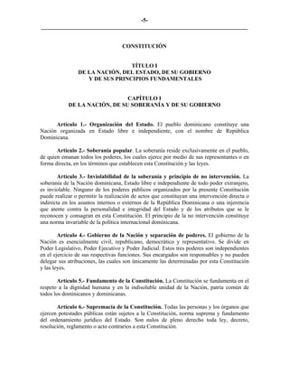 -5-
_________________________________________________________________________


                                    CONSTITUCIÓN


                                 TÍTULO I
                DE LA NACIÓN, DEL ESTADO, DE SU GOBIERNO
                   Y DE SUS PRINCIPIOS FUNDAMENTALES


                               CAPÍTULO I
            DE LA NACIÓN, DE SU SOBERANÍA Y DE SU GOBIERNO


      Artículo 1.- Organización del Estado. El pueblo dominicano constituye una
Nación organizada en Estado libre e independiente, con el nombre de República
Dominicana.

       Artículo 2.- Soberanía popular. La soberanía reside exclusivamente en el pueblo,
de quien emanan todos los poderes, los cuales ejerce por medio de sus representantes o en
forma directa, en los términos que establecen esta Constitución y las leyes.

        Artículo 3.- Inviolabilidad de la soberanía y principio de no intervención. La
soberanía de la Nación dominicana, Estado libre e independiente de todo poder extranjero,
es inviolable. Ninguno de los poderes públicos organizados por la presente Constitución
puede realizar o permitir la realización de actos que constituyan una intervención directa o
indirecta en los asuntos internos o externos de la República Dominicana o una injerencia
que atente contra la personalidad e integridad del Estado y de los atributos que se le
reconocen y consagran en esta Constitución. El principio de la no intervención constituye
una norma invariable de la política internacional dominicana.

        Artículo 4.- Gobierno de la Nación y separación de poderes. El gobierno de la
Nación es esencialmente civil, republicano, democrático y representativo. Se divide en
Poder Legislativo, Poder Ejecutivo y Poder Judicial. Estos tres poderes son independientes
en el ejercicio de sus respectivas funciones. Sus encargados son responsables y no pueden
delegar sus atribuciones, las cuales son únicamente las determinadas por esta Constitución
y las leyes.

        Artículo 5.- Fundamento de la Constitución. La Constitución se fundamenta en el
respeto a la dignidad humana y en la indisoluble unidad de la Nación, patria común de
todos los dominicanos y dominicanas.

       Artículo 6.- Supremacía de la Constitución. Todas las personas y los órganos que
ejercen potestades públicas están sujetos a la Constitución, norma suprema y fundamento
del ordenamiento jurídico del Estado. Son nulos de pleno derecho toda ley, decreto,
resolución, reglamento o acto contrarios a esta Constitución.
 