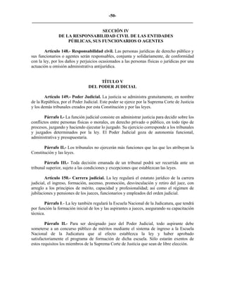 -50-
_________________________________________________________________________

                                 SECCIÓN IV
               DE LA RESPONSABILIDAD CIVIL DE LAS ENTIDADES
                   PÚBLICAS, SUS FUNCIONARIOS O AGENTES

        Artículo 148.- Responsabilidad civil. Las personas jurídicas de derecho público y
sus funcionarios o agentes serán responsables, conjunta y solidariamente, de conformidad
con la ley, por los daños y perjuicios ocasionados a las personas físicas o jurídicas por una
actuación u omisión administrativa antijurídica.


                                      TÍTULO V
                                 DEL PODER JUDICIAL

        Artículo 149.- Poder Judicial. La justicia se administra gratuitamente, en nombre
de la República, por el Poder Judicial. Este poder se ejerce por la Suprema Corte de Justicia
y los demás tribunales creados por esta Constitución y por las leyes.

        Párrafo I.- La función judicial consiste en administrar justicia para decidir sobre los
conflictos entre personas físicas o morales, en derecho privado o público, en todo tipo de
procesos, juzgando y haciendo ejecutar lo juzgado. Su ejercicio corresponde a los tribunales
y juzgados determinados por la ley. El Poder Judicial goza de autonomía funcional,
administrativa y presupuestaria.

       Párrafo II.- Los tribunales no ejercerán más funciones que las que les atribuyan la
Constitución y las leyes.

       Párrafo III.- Toda decisión emanada de un tribunal podrá ser recurrida ante un
tribunal superior, sujeto a las condiciones y excepciones que establezcan las leyes.

        Artículo 150.- Carrera judicial. La ley regulará el estatuto jurídico de la carrera
judicial, el ingreso, formación, ascenso, promoción, desvinculación y retiro del juez, con
arreglo a los principios de mérito, capacidad y profesionalidad; así como el régimen de
jubilaciones y pensiones de los jueces, funcionarios y empleados del orden judicial.

       Párrafo I.- La ley también regulará la Escuela Nacional de la Judicatura, que tendrá
por función la formación inicial de los y las aspirantes a jueces, asegurando su capacitación
técnica.

        Párrafo II.- Para ser designado juez del Poder Judicial, todo aspirante debe
someterse a un concurso público de méritos mediante el sistema de ingreso a la Escuela
Nacional de la Judicatura que al efecto establezca la ley y haber aprobado
satisfactoriamente el programa de formación de dicha escuela. Sólo estarán exentos de
estos requisitos los miembros de la Suprema Corte de Justicia que sean de libre elección.
 