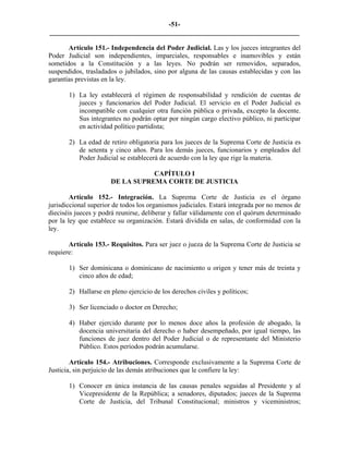 -51-
_________________________________________________________________________

       Artículo 151.- Independencia del Poder Judicial. Las y los jueces integrantes del
Poder Judicial son independientes, imparciales, responsables e inamovibles y están
sometidos a la Constitución y a las leyes. No podrán ser removidos, separados,
suspendidos, trasladados o jubilados, sino por alguna de las causas establecidas y con las
garantías previstas en la ley.

       1) La ley establecerá el régimen de responsabilidad y rendición de cuentas de
          jueces y funcionarios del Poder Judicial. El servicio en el Poder Judicial es
          incompatible con cualquier otra función pública o privada, excepto la docente.
          Sus integrantes no podrán optar por ningún cargo electivo público, ni participar
          en actividad político partidista;

       2) La edad de retiro obligatoria para los jueces de la Suprema Corte de Justicia es
          de setenta y cinco años. Para los demás jueces, funcionarios y empleados del
          Poder Judicial se establecerá de acuerdo con la ley que rige la materia.

                                 CAPÍTULO I
                      DE LA SUPREMA CORTE DE JUSTICIA

        Artículo 152.- Integración. La Suprema Corte de Justicia es el órgano
jurisdiccional superior de todos los organismos judiciales. Estará integrada por no menos de
dieciséis jueces y podrá reunirse, deliberar y fallar válidamente con el quórum determinado
por la ley que establece su organización. Estará dividida en salas, de conformidad con la
ley.

       Artículo 153.- Requisitos. Para ser juez o jueza de la Suprema Corte de Justicia se
requiere:

       1) Ser dominicana o dominicano de nacimiento u origen y tener más de treinta y
          cinco años de edad;

       2) Hallarse en pleno ejercicio de los derechos civiles y políticos;

       3) Ser licenciado o doctor en Derecho;

       4) Haber ejercido durante por lo menos doce años la profesión de abogado, la
          docencia universitaria del derecho o haber desempeñado, por igual tiempo, las
          funciones de juez dentro del Poder Judicial o de representante del Ministerio
          Público. Estos períodos podrán acumularse.

        Artículo 154.- Atribuciones. Corresponde exclusivamente a la Suprema Corte de
Justicia, sin perjuicio de las demás atribuciones que le confiere la ley:

       1) Conocer en única instancia de las causas penales seguidas al Presidente y al
          Vicepresidente de la República; a senadores, diputados; jueces de la Suprema
          Corte de Justicia, del Tribunal Constitucional; ministros y viceministros;
 