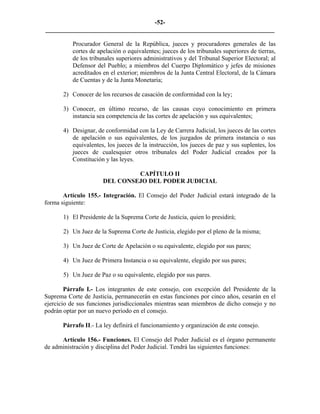 -52-
_________________________________________________________________________

          Procurador General de la República, jueces y procuradores generales de las
          cortes de apelación o equivalentes; jueces de los tribunales superiores de tierras,
          de los tribunales superiores administrativos y del Tribunal Superior Electoral; al
          Defensor del Pueblo; a miembros del Cuerpo Diplomático y jefes de misiones
          acreditados en el exterior; miembros de la Junta Central Electoral, de la Cámara
          de Cuentas y de la Junta Monetaria;

       2) Conocer de los recursos de casación de conformidad con la ley;

       3) Conocer, en último recurso, de las causas cuyo conocimiento en primera
          instancia sea competencia de las cortes de apelación y sus equivalentes;

       4) Designar, de conformidad con la Ley de Carrera Judicial, los jueces de las cortes
          de apelación o sus equivalentes, de los juzgados de primera instancia o sus
          equivalentes, los jueces de la instrucción, los jueces de paz y sus suplentes, los
          jueces de cualesquier otros tribunales del Poder Judicial creados por la
          Constitución y las leyes.

                               CAPÍTULO II
                      DEL CONSEJO DEL PODER JUDICIAL

       Artículo 155.- Integración. El Consejo del Poder Judicial estará integrado de la
forma siguiente:

       1) El Presidente de la Suprema Corte de Justicia, quien lo presidirá;

       2) Un Juez de la Suprema Corte de Justicia, elegido por el pleno de la misma;

       3) Un Juez de Corte de Apelación o su equivalente, elegido por sus pares;

       4) Un Juez de Primera Instancia o su equivalente, elegido por sus pares;

       5) Un Juez de Paz o su equivalente, elegido por sus pares.

        Párrafo I.- Los integrantes de este consejo, con excepción del Presidente de la
Suprema Corte de Justicia, permanecerán en estas funciones por cinco años, cesarán en el
ejercicio de sus funciones jurisdiccionales mientras sean miembros de dicho consejo y no
podrán optar por un nuevo período en el consejo.

       Párrafo II.- La ley definirá el funcionamiento y organización de este consejo.

      Artículo 156.- Funciones. El Consejo del Poder Judicial es el órgano permanente
de administración y disciplina del Poder Judicial. Tendrá las siguientes funciones:
 