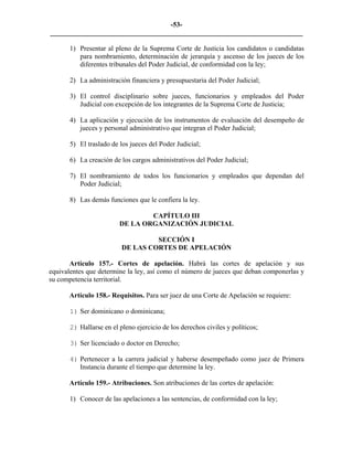 -53-
_________________________________________________________________________

       1) Presentar al pleno de la Suprema Corte de Justicia los candidatos o candidatas
          para nombramiento, determinación de jerarquía y ascenso de los jueces de los
          diferentes tribunales del Poder Judicial, de conformidad con la ley;

       2) La administración financiera y presupuestaria del Poder Judicial;

       3) El control disciplinario sobre jueces, funcionarios y empleados del Poder
          Judicial con excepción de los integrantes de la Suprema Corte de Justicia;

       4) La aplicación y ejecución de los instrumentos de evaluación del desempeño de
          jueces y personal administrativo que integran el Poder Judicial;

       5) El traslado de los jueces del Poder Judicial;

       6) La creación de los cargos administrativos del Poder Judicial;

       7) El nombramiento de todos los funcionarios y empleados que dependan del
          Poder Judicial;

       8) Las demás funciones que le confiera la ley.

                                 CAPÍTULO III
                         DE LA ORGANIZACIÓN JUDICIAL

                                   SECCIÓN I
                          DE LAS CORTES DE APELACIÓN

       Artículo 157.- Cortes de apelación. Habrá las cortes de apelación y sus
equivalentes que determine la ley, así como el número de jueces que deban componerlas y
su competencia territorial.

      Artículo 158.- Requisitos. Para ser juez de una Corte de Apelación se requiere:

       1) Ser dominicano o dominicana;

       2) Hallarse en el pleno ejercicio de los derechos civiles y políticos;

       3) Ser licenciado o doctor en Derecho;

       4) Pertenecer a la carrera judicial y haberse desempeñado como juez de Primera
          Instancia durante el tiempo que determine la ley.

      Artículo 159.- Atribuciones. Son atribuciones de las cortes de apelación:

       1) Conocer de las apelaciones a las sentencias, de conformidad con la ley;
 