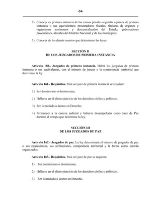 -54-
_________________________________________________________________________

       2) Conocer en primera instancia de las causas penales seguidas a jueces de primera
          instancia o sus equivalentes; procuradores fiscales, titulares de órganos y
          organismos autónomos y descentralizados del Estado, gobernadores
          provinciales, alcaldes del Distrito Nacional y de los municipios;

       3) Conocer de los demás asuntos que determinen las leyes.


                               SECCIÓN II
                  DE LOS JUZGADOS DE PRIMERA INSTANCIA


       Artículo 160.- Juzgados de primera instancia. Habrá los juzgados de primera
instancia o sus equivalentes, con el número de jueces y la competencia territorial que
determine la ley.


      Artículo 161.- Requisitos. Para ser juez de primera instancia se requiere:

      1) Ser dominicano o dominicana;

      2) Hallarse en el pleno ejercicio de los derechos civiles y políticos;

       3) Ser licenciado o doctor en Derecho;

       4) Pertenecer a la carrera judicial y haberse desempeñado como Juez de Paz
          durante el tiempo que determine la ley.


                                   SECCIÓN III
                             DE LOS JUZGADOS DE PAZ


       Artículo 162.- Juzgados de paz. La ley determinará el número de juzgados de paz
o sus equivalentes, sus atribuciones, competencia territorial y la forma como estarán
organizados.

      Artículo 163.- Requisitos. Para ser juez de paz se requiere:

       1)   Ser dominicano o dominicana;

       2) Hallarse en el pleno ejercicio de los derechos civiles y políticos;

       3)   Ser licenciado o doctor en Derecho.
 