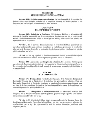 -56-
_________________________________________________________________________

                                  SECCIÓN II
                        JURISDICCIONES ESPECIALIZADAS

        Artículo 168.- Jurisdicciones especializadas. La ley dispondrá de la creación de
jurisdicciones especializadas cuando así lo requieran razones de interés público o de
eficiencia del servicio para el tratamiento de otras materias.

                                   CAPÍTULO V
                             DEL MINISTERIO PÚBLICO

       Artículo 169.- Definición y funciones. El Ministerio Público es el órgano del
sistema de justicia responsable de la formulación e implementación de la política del
Estado contra la criminalidad, dirige la investigación penal y ejerce la acción pública en
representación de la sociedad.

        Párrafo I.- En el ejercicio de sus funciones, el Ministerio Público garantizará los
derechos fundamentales que asisten a ciudadanos y ciudadanas, promoverá la resolución
alternativa de disputas, dispondrá la protección de víctimas y testigos y defenderá el interés
público tutelado por la ley.

       Párrafo II.- La ley regulará el funcionamiento del sistema penitenciario bajo la
dirección del Ministerio Público u otro organismo que a tal efecto se constituya.

        Artículo 170.- Autonomía y principios de actuación. El Ministerio Público goza
de autonomía funcional, administrativa y presupuestaria. Ejerce sus funciones conforme a
los principios de legalidad, objetividad, unidad de actuaciones, jerarquía, indivisibilidad y
responsabilidad.

                                      SECCIÓN I
                                 DE LA INTEGRACIÓN

        Artículo 171.- Designación y requisitos. El Presidente de la República designará al
Procurador General de la República y la mitad de sus procuradores adjuntos. Para ser
Procurador General de la República o adjunto se requieren los mismos requisitos que para
ser juez de la Suprema Corte de Justicia. La ley dispondrá la forma de designación de los
demás integrantes del Ministerio Público.

       Artículo 172.- Integración e incompatibilidades. El Ministerio Público está
integrado por el Procurador General de la República, quien lo dirige, y por las y los demás
representantes establecidos por la ley.

        Párrafo I.- El Ministerio Público estará representado ante la Suprema Corte de
Justicia por el Procurador General de la República y por las y los procuradores adjuntos, de
conformidad con la ley. Su representación ante las demás instancias judiciales será
dispuesta por ley.
 