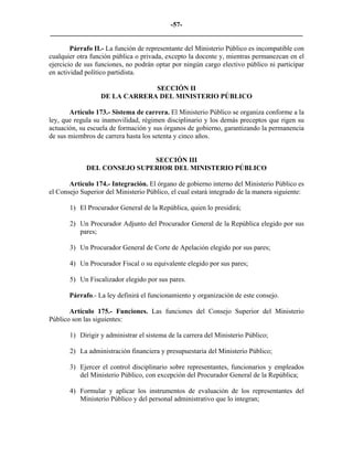 -57-
_________________________________________________________________________

        Párrafo II.- La función de representante del Ministerio Público es incompatible con
cualquier otra función pública o privada, excepto la docente y, mientras permanezcan en el
ejercicio de sus funciones, no podrán optar por ningún cargo electivo público ni participar
en actividad político partidista.

                               SECCIÓN II
                  DE LA CARRERA DEL MINISTERIO PÚBLICO

       Artículo 173.- Sistema de carrera. El Ministerio Público se organiza conforme a la
ley, que regula su inamovilidad, régimen disciplinario y los demás preceptos que rigen su
actuación, su escuela de formación y sus órganos de gobierno, garantizando la permanencia
de sus miembros de carrera hasta los setenta y cinco años.


                             SECCIÓN III
             DEL CONSEJO SUPERIOR DEL MINISTERIO PÚBLICO

       Artículo 174.- Integración. El órgano de gobierno interno del Ministerio Público es
el Consejo Superior del Ministerio Público, el cual estará integrado de la manera siguiente:

       1) El Procurador General de la República, quien lo presidirá;

       2) Un Procurador Adjunto del Procurador General de la República elegido por sus
          pares;

       3) Un Procurador General de Corte de Apelación elegido por sus pares;

       4) Un Procurador Fiscal o su equivalente elegido por sus pares;

       5) Un Fiscalizador elegido por sus pares.

       Párrafo.- La ley definirá el funcionamiento y organización de este consejo.

       Artículo 175.- Funciones. Las funciones del Consejo Superior del Ministerio
Público son las siguientes:

       1) Dirigir y administrar el sistema de la carrera del Ministerio Público;

       2) La administración financiera y presupuestaria del Ministerio Público;

       3) Ejercer el control disciplinario sobre representantes, funcionarios y empleados
          del Ministerio Público, con excepción del Procurador General de la República;

       4) Formular y aplicar los instrumentos de evaluación de los representantes del
          Ministerio Público y del personal administrativo que lo integran;
 