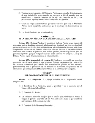 -58-
_________________________________________________________________________

       5) Trasladar a representantes del Ministerio Público, provisional o definitivamente,
          de una jurisdicción a otra cuando sea necesario y útil al servicio, con las
          condiciones y garantías previstas en la ley, con excepción de las y los
          procuradores adjuntos del Procurador General de la República;

       6) Crear los cargos administrativos que sean necesarios para que el Ministerio
          Público pueda cumplir las atribuciones que le confieren esta Constitución y las
          leyes;

       7) Las demás funciones que le confiera la ley.

                           CAPÍTULO VI
       DE LA DEFENSA PÚBLICA Y LA ASISTENCIA LEGAL GRATUITA

       Artículo 176.- Defensa Pública. El servicio de Defensa Pública es un órgano del
sistema de justicia dotado de autonomía administrativa y funcional, que tiene por finalidad
garantizar la tutela efectiva del derecho fundamental a la defensa en las distintas áreas de su
competencia. El servicio de Defensa Pública se ofrecerá en todo el territorio nacional
atendiendo a los criterios de gratuidad, fácil acceso, igualdad, eficiencia y calidad, para las
personas imputadas que por cualquier causa no estén asistidas por abogado. La Ley de
Defensa Pública regirá el funcionamiento de esta institución.

        Artículo 177.- Asistencia legal gratuita. El Estado será responsable de organizar
programas y servicios de asistencia legal gratuita a favor de las personas que carezcan de
los recursos económicos para obtener una representación judicial de sus intereses,
particularmente para la protección de los derechos de la víctima, sin perjuicio de las
atribuciones que correspondan al Ministerio Público en el ámbito del proceso penal.

                               TÍTULO VI
               DEL CONSEJO NACIONAL DE LA MAGISTRATURA

       Artículo 178.- Integración. El Consejo Nacional de la Magistratura estará
integrado por:

       1) El Presidente de la República, quien lo presidirá y, en su ausencia, por el
          Vicepresidente de la República;

       2) El Presidente del Senado;

       3) Un senador o senadora escogido por el Senado que pertenezca al partido o
          bloque de partidos diferentes al del Presidente del Senado y que ostente la
          representación de la segunda mayoría;

       4) El Presidente de la Cámara de Diputados;
 